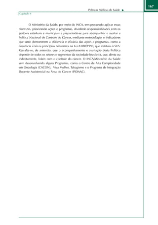 167
                                                      Políticas Públicas de Saúde
Capítulo 4



         O Ministério da Saúde, por meio do INCA, tem procurado aplicar essas
diretrizes, priorizando ações e programas, dividindo responsabilidades com os
gestores estaduais e municipais e preparando-se para acompanhar e avaliar a
Política Nacional de Controle do Câncer, mediante metodologias e indicadores
que tanto demonstrem a eficiência e eficácia das ações e programas, como a
coerência com os princípios constantes na Lei 8.080/1990, que instituiu o SUS.
Ressalta-se, de antemão, que o acompanhamento e avaliação desta Política
depende de todos os setores e segmentos da sociedade brasileira, que, direta ou
indiretamente, lidam com o controle do câncer. O INCA/Ministério da Saúde
vem desenvolvendo alguns Programas, como o Centro de Alta Complexidade
em Oncologia (CACON), Viva Mulher, Tabagismo e o Programa de Integração
Docente Assistencial na Área do Câncer (PIDAAC).
 