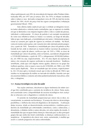 23
                                                  O problema do câncer no Brasil
Capítulo 1



tabaco participavam com 28% da arrecadação do Imposto sobre Produtos Indus-
trializados (IPI), em 1977 este já somava 36%. Em 1979, os tributos incidentes
sobre o tabaco e seus derivados compunham cerca de 10% do total da receita
federal. Em 1991, 69,4% do preço final do cigarro correspondiam à tributação
governamental (Brasil, 1992).
          Estes últimos dados explicam por que o combate ao tabagismo encon-
tra tantos obstáculos e enfrenta tantas contradições, que se superam na medida
em que se demonstra o seu impacto negativo sobre a vida e a saúde das pessoas,
individual e coletivamente. O câncer de pulmão é um exemplo incontestável
de como essa influência nefasta se instala e se sustenta, ao longo de décadas.
Sabe-se que, num dado país, a mortalidade por este tumor é diretamente propor-
cional ao consumo per capita de cigarros ou similares ali medido. No Brasil,
como em muitos outros países, este consumo tem sido sistematicamente progres-
sivo, a partir de 1945. Tomando-se a mortalidade por câncer de pulmão no Rio
Grande do Sul, onde se observam os maiores índices nacionais de produção e
consumo per capita de tabaco, verifica-se que, de 1935 a 1990, as taxas de
mortalidade por câncer de pulmão, entre os homens, ascenderam abruptamente
a 15/100.000 habitantes, a partir de 1975, e ultrapassaram 30/100.000 habitan-
tes, em 1990 (ou seja, respectivamente, 30 e 45 anos depois da explosão da
oferta e do consumo de cigarros verificada no mercado brasileiro). Tendência
semelhante, ainda que com ângulos menos agudos, observa-se no grupo das
mulheres gaúchas, entre as quais a taxa era de 5/100.000, em 1980, e em 1990
estava quase duplicada. Deve ser ressaltado que isto ocorreu, respectivamen-
te, 20 e 30 anos após a revolução sexual, que se deu na década de 1960 e que
resultou na incorporação da mulher ao mercado de trabalho, fazendo com que
ela assumisse hábitos e costumes até então predominantemente masculinos, entre
eles, o tabagismo.


1.3 - Avanço tecnológico no setor da saúde

         Nas seções anteriores, discutiram-se alguns fenômenos de ordem soci-
al que têm contribuído para o aumento da incidência do câncer. Nesta seção,
será examinado como a disponibilidade de recursos tecnológicos mais avança-
dos se relaciona com o diagnóstico e controle do câncer.
          O aumento da mortalidade proporcional por câncer não se deve, ne-
cessariamente, ao aumento real da doença. O avanço da ciência e da tecnologia
possibilitou a melhoria dos meios de diagnóstico e de tratamento. A utilização
destes recursos, aliada ao desenvolvimento socioeconômico, contribuiu para o
declínio da mortalidade por enfermidades controláveis, como a tuberculose, a
desnutrição, o diabetes melito e outras afecções, em várias regiões do mundo. A
mortalidade dos que escapam destas doenças é desviada para os dois principais
grupos das que ainda não foram controladas: as doenças cardiovasculares e as
neoplásicas. A importância do câncer vem, assim, aumentando, à medida que
ocorre o controle progressivo de outras enfermidades.
 