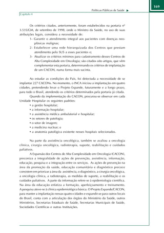 169
                                                        Políticas Públicas de Saúde
Capítulo 4



        Os critérios citados, anteriormente, foram estabelecidos na portaria nº
3.535/GM, de setembro de 1998, onde o Ministro da Saúde, no uso de suas
atribuições legais, considera a necessidade de:
        1- Garantir o atendimento integral aos pacientes com doenças neo-
           plásicas malignas;
        2- Estabelecer uma rede hierarquizada dos Centros que prestam
           atendimento pelo SUS a esses pacientes e;
        3- Atualizar os critérios mínimos para cadastramento desses Centros de
           Alta Complexidade em Oncologia; são citados oito artigos, que vêm
           complementar esta portaria, determinando os critérios de implantação
           de um CACON, numa forma mais sucinta.

       Ao estudar as condições do País, foi detectada a necessidade de se
implantar 227 CACONs. No momento, o INCA iniciou a implantação em quatro
cidades, pretendendo levar o Projeto Expande, futuramente e a longo prazo,
para todo o Brasil, atendendo os critérios determinados pela portaria já citada.
       Quando da implementação do CACON, procurou-se observar em cada
Unidade Hospitalar os seguintes padrões:
       • a gestão hospitalar;
       • a informação hospitalar;
       • a assistência médica ambulatorial e hospitalar;
       • os setores de patologia;
       • o setor de imagem;
       • a medicina nuclear; e
       • a anatomia patológica existente nesses hospitais selecionados.

        Na parte da assistência oncológica, também se avaliou a oncologia
clínica, cirurgia oncológica, radioterapia, suporte, reabilitação e cuidados
paliativos.
        A Expansão dos Centros de Alta Complexidade em Oncologia (CACON),
preconiza a integralidade de ações de prevenção, assistência, informação,
educação, pesquisa e a integração entre os serviços. As ações de prevenção na
área da promoção da saúde, educação comunitária e diagnóstico precoce
consistem em priorizar a área da assistência, o diagnóstico, a cirurgia oncológica,
a oncologia clínica, a radioterapia, as medidas de suporte, a reabilitação e os
cuidados paliativos. A parte da informação refere-se à epidemiologia científica.
Na área da educação enfatiza a formação, aperfeiçoamento e treinamento.
A pesquisa ateve-se à clínica epidemiológica básica. O Projeto Expande/CACON,
para manter a implantação nessas quatro cidades e expandir-se para outros locais
do Brasil, conta com a articulação dos órgãos do Ministério da Saúde, outros
Ministérios, Secretarias Estaduais de Saúde, Secretarias Municipais de Saúde,
Sociedades Científicas e outras Instituições.
 