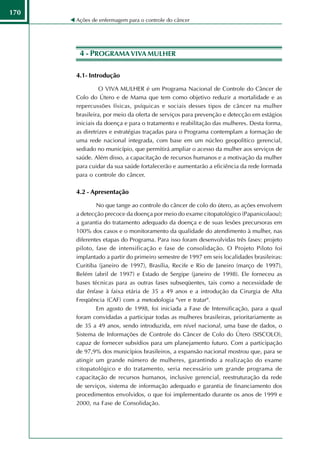 170
      Ações de enfermagem para o controle do câncer




       4 - PROGRAMA VIVA MULHER

      4.1- Introdução

                O VIVA MULHER é um Programa Nacional de Controle do Câncer de
      Colo do Útero e de Mama que tem como objetivo reduzir a mortalidade e as
      repercussões físicas, psíquicas e sociais desses tipos de câncer na mulher
      brasileira, por meio da oferta de serviços para prevenção e detecção em estágios
      iniciais da doença e para o tratamento e reabilitação das mulheres. Desta forma,
      as diretrizes e estratégias traçadas para o Programa contemplam a formação de
      uma rede nacional integrada, com base em um núcleo geopolítico gerencial,
      sediado no município, que permitirá ampliar o acesso da mulher aos serviços de
      saúde. Além disso, a capacitação de recursos humanos e a motivação da mulher
      para cuidar da sua saúde fortalecerão e aumentarão a eficiência da rede formada
      para o controle do câncer.

      4.2 - Apresentação

              No que tange ao controle do câncer de colo do útero, as ações envolvem
      a detecção precoce da doença por meio do exame citopatológico (Papanicolaou);
      a garantia do tratamento adequado da doença e de suas lesões precursoras em
      100% dos casos e o monitoramento da qualidade do atendimento à mulher, nas
      diferentes etapas do Programa. Para isso foram desenvolvidas três fases: projeto
      piloto, fase de intensificação e fase de consolidação. O Projeto Piloto foi
      implantado a partir do primeiro semestre de 1997 em seis localidades brasileiras:
      Curitiba (janeiro de 1997), Brasília, Recife e Rio de Janeiro (março de 1997),
      Belém (abril de 1997) e Estado de Sergipe (janeiro de 1998). Ele forneceu as
      bases técnicas para as outras fases subseqüentes, tais como a necessidade de
      dar ênfase à faixa etária de 35 a 49 anos e a introdução da Cirurgia de Alta
      Freqüência (CAF) com a metodologia "ver e tratar".
              Em agosto de 1998, foi iniciada a Fase de Intensificação, para a qual
      foram convidadas a participar todas as mulheres brasileiras, prioritariamente as
      de 35 a 49 anos, sendo introduzida, em nível nacional, uma base de dados, o
      Sistema de Informações de Controle do Câncer de Colo do Útero (SISCOLO),
      capaz de fornecer subsídios para um planejamento futuro. Com a participação
      de 97,9% dos municípios brasileiros, a expansão nacional mostrou que, para se
      atingir um grande número de mulheres, garantindo a realização do exame
      citopatológico e do tratamento, seria necessário um grande programa de
      capacitação de recursos humanos, inclusive gerencial, reestruturação da rede
      de serviços, sistema de informação adequado e garantia de financiamento dos
      procedimentos envolvidos, o que foi implementado durante os anos de 1999 e
      2000, na Fase de Consolidação.
 