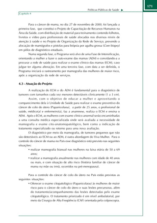 171
                                                      Políticas Públicas de Saúde
Capítulo 4



        Para o câncer de mama, no dia 27 de novembro de 2000, foi lançada a
primeira fase, que constitui o Projeto de Capacitação de Recursos Humanos na
Área da Saúde, com distribuição de material para treinamento contendo folhetos,
livretos e vídeo para profissionais de saúde alocados nos diversos níveis de
atenção à saúde e no Projeto de Organização da Rede de Serviço, prevendo a
alocação de mamógrafos e pistolas para biópsia por agulha grossa (Core biopsy)
em pólos de diagnóstico estaduais.
        Numa segunda fase, o Programa será alvo de uma Fase de Intensificação,
orientando a mulher a fazer o auto-exame das mamas (AEM) e convidando-a a
procurar a rede de saúde para realizar o exame clínico das mamas (ECM), caso
julgue ter alguma alteração. Em uma terceira fase, com data a ser definida, o
Programa iniciará o rastreamento por mamografia das mulheres de maior risco,
após a organização da rede de serviços.

4.3 - Atuação do Projeto

        A realização do ECM e do AEM é fundamental para o diagnóstico de
tumores com tamanhos cada vez menores detectáveis clinicamente (1 a 3 cm).
        Assim, com o objetivo de educar a mulher e aproveitando o
comparecimento dela à Unidade de Saúde para realizar o exame preventivo do
câncer de colo do útero (Papanicolaou), a partir de 25 anos, o profissional de
saúde, médico(a) e enfermeiro(a), faz a anamnese, realiza o ECM e ensina o
AEM. Após o ECM, as mulheres com exame clínico anormal serão encaminhadas
a uma consulta médica especializada onde será avaliada a necessidade de
mamografia e exame cito-anatomopatológico, bem como a indicação de
tratamento especializado ou retorno para uma nova avaliação.
        O diagnóstico por meio da mamografia, de tumores pequenos que não
são detectáveis ao ECM ou ao AEM, é outra abordagem do Viva Mulher. Para o
controle do câncer de mama no País esse diagnóstico está previsto nas seguintes
situações:
        • realizar mamografia bianual nas mulheres na faixa etária de 50 a 69
          anos;
        • realizar a mamografia anualmente nas mulheres com idade de 40 anos
          ou mais, e com situação de alto risco (história familiar de câncer de
          mama na mãe ou irmã, ocorridos na pré-menopausa).

       Para o controle do câncer de colo do útero no País estão previstas as
seguintes situações:
       • Oferecer o exame citopatológico (Papanicolaou) às mulheres de maior
         risco para o câncer de colo do útero e suas lesões precursoras, além
         do tratamento/acompanhamento das lesões detectadas pelo exame
         citopatológico. O tratamento priorizado é em nível ambulatorial, por
         meio da Cirurgia de Alta Freqüência (CAF) orientada pela colposcopia.
 