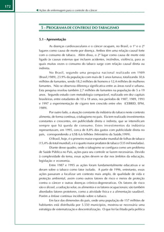 172
      Ações de enfermagem para o controle do câncer




       5 - PROGRAMA DE CONTROLE DO TABAGISMO

      5.1 - Apresentação

               As doenças cardiovasculares e o câncer ocupam, no Brasil, o 1º e o 2º
      lugares como causa de morte por doença. Ambos têm uma relação causal forte
      com o consumo de tabaco. Além disso, o 2º lugar como causa de morte está
      ligado às causas externas que incluem acidentes, incêndios, violência, para as
      quais muitas vezes o consumo do tabaco surge com relação causal direta ou
      indireta.
               No Brasil, segundo uma pesquisa nacional realizado em 1989
      (Brasil,1989), 23.9% da população com mais de 5 anos fumava, totalizando 30,6
      milhões de fumantes, sendo 18,2 milhões de homens e 12,4 milhões de mulheres
      fumantes. Não se observou diferença significativa entre as áreas rural e urbana.
      Esta pesquisa revelou também 2,7 milhões de fumantes na população de 5 a 19
      anos. Segundo estudo com metodologia comparável, realizado em dez capitais
      brasileiras, entre estudantes de 10 a 18 anos, nos períodos de 1987, 1989, 1993
      e 1997 a experimentação de cigarro tem crescido entre eles (CEBRID, EPM,
      1989).
               Por outro lado, a atuação constante da indústria do tabaco neste contexto
      alimenta, de forma contínua, o tabagismo no país. Ela tem realizado investimentos
      constantes e crescentes, em publicidade direta e indireta, que se intensificam
      sempre que há queda de consumo. Estes investimentos da indústria
      representavam, em 1995, cerca de 8,8% dos gastos com publicidade direta no
      país, correspondendo a US$ 6,6 bilhões (Ministério da Saúde,1999).
               O Brasil, hoje, é o primeiro maior exportador mundial de folhas de tabaco
      (15,4% do total mundial), e é o quarto maior produtor de tabaco (535 mil toneladas).
               Diante desse quadro, onde o tabagismo se configura como um problema
      de Saúde Pública no País, ações para seu controle se fazem necessárias. Devido
      à complexidade do tema, essas ações devem se dar nos âmbitos da educação,
      legislação e economia.
               Entre 1987 e 1995 as ações foram fundamentalmente educativas e se
      deram sobre o tabaco como fator isolado. A partir de 1996, entretanto, essas
      ações passaram a focalizar um contexto mais amplo, de qualidade de vida e
      proteção ambiental, assim como outros fatores de risco e meios de proteção
      contra o câncer e outras doenças crônico-degenerativas. Os fatores de risco
      são o álcool, a radiação solar, os alimentos e os fatores ocupacionais; são também
      abordados fatores protetores, como a atividade física e a alimentação saudável.
      Porém a ênfase continua incidindo sobre o tabaco.
               Em face das dimensões do país, onde uma população de 157 milhões de
      habitantes está distribuída por 5.550 municípios, mostrou-se necessária uma
      estratégia de sistematização e descentralização. O que foi facilitado pela política
 