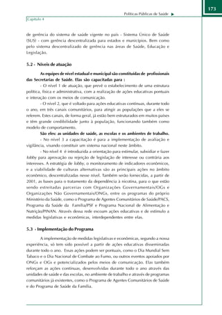 173
                                                        Políticas Públicas de Saúde
Capítulo 4



de gerência do sistema de saúde vigente no país - Sistema Único de Saúde
(SUS) - com gerência descentralizada para estados e municípios. Bem como
pelo sistema descentralizado de gerência nas áreas de Saúde, Educação e
Legislação.

5.2 - Níveis de atuação

        As equipes de nível estadual e municipal são constituídas de profissionais
das Secretarias de Saúde. Elas são capacitadas para :
        - O nível 1 de atuação, que prevê o estabelecimento de uma estrutura
política, física e administrativa, com a realização de ações educativas pontuais
e interação com os meios de comunicação.
        - O nível 2, que é voltado para ações educativas contínuas, durante todo
o ano, em três canais comunitários, para atingir as populações que a eles se
referem. Estes canais, de forma geral, já estão bem estruturados em muitos países
e têm grande credibilidade junto à população, funcionando também como
modelo de comportamento.
        São eles: as unidades de saúde, as escolas e os ambientes de trabalho.
        - No nível 3 a capacitação é para a implementação de avaliação e
vigilância, visando constituir um sistema nacional neste âmbito.
        - No nível 4 é introduzida a orientação para estimular, subsidiar e fazer
lobby para aprovação ou rejeição de legislação de interesse ou contrária aos
interesses. A estratégia de lobby, o monitoramento de indicadores econômicos,
e a viabilidade de culturas alternativas são as principais ações no âmbito
econômico, descentralizadas nesse nível. Também serão fornecidas, a partir de
2001, as bases para o tratamento da dependência à nicotina, para o que estão
sendo estreitadas parcerias com Organizações Governamentais/OGs e
Organizações Não Governamentais/ONGs, entre os programas do próprio
Ministério da Saúde, como o Programa de Agentes Comunitários de Saúde/PACS,
Programa da Saúde da Família/PSF e Programa Nacional de Alimentação e
Nutrição/PINAN. Através dessa rede escoam ações educativas e de estímulo a
medidas legislativas e econômicas, interdependentes entre elas.

5.3 - Implementação do Programa

       A implementação de medidas legislativas e econômicas, segundo a nossa
experiência, só tem sido possível a partir de ações educativas disseminadas
durante todo o ano. Essas ações podem ser pontuais, como o Dia Mundial Sem
Tabaco e o Dia Nacional de Combate ao Fumo, ou outros eventos apoiados por
ONGs e OGs e potencializados pelos meios de comunicação. Elas também
reforçam as ações contínuas, desenvolvidas durante todo o ano através das
unidades de saúde e das escolas, no ambiente de trabalho e através de programas
comunitários já existentes, como o Programa de Agentes Comunitários de Saúde
e do Programa de Saúde da Família.
 
