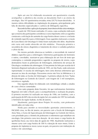 177
                                                              Políticas Públicas de Saúde
Capítulo 4



         Após um ano foi elaborado novamente um questionário visando
acompanhar a aderência das escolas ao documento final e ao ensino da
oncologia. Dos 101 questionários enviados, trinta (29,7%) foram devolvidos. A
maioria referiu dificuldades na implantação da proposta, principalmente pela
falta de docentes especializados e carência de bibliografia específica.
         Buscando facilitar a aplicação da proposta, foram desenvolvidas várias estratégias.
         A partir de 1992 foram realizados 23 cursos, cujas avaliações indicaram
que a maioria dos participantes considerou o curso importante; entre as sugestões
constavam a solicitação do aumento da carga horária desses cursos e a inclusão
de conteúdo específico para a Enfermagem. Essas sugestões motivaram a criação
do Curso Básico de Oncologia II. Então foram realizados três deles. Atualmente
este curso está sendo oferecido em três módulos: Prevenção primária e
secundária do câncer, diagnóstico e tratamento do câncer e cuidados paliativos
e alívio da dor.
         No mesmo período observou-se também a necessidade de material
didático específico para a enfermagem. Enfermeiros participantes do Seminário
e outros, convidados, reuniram-se para elaboração de um livro de texto que
contemplou o conteúdo programático sugerido na proposta de ensino, cujos
destinatários foram os professores de Enfermagem, enfermeiros de serviços de
Oncologia e residentes de enfermagem. O lançamento foi feito por ocasião do II
Seminário Regional realizado em junho de 1995, em São Paulo, onde estiveram
representadas 33 escolas de enfermagem, bem como diversos enfermeiros que
atuavam na área da oncologia. Procuramos enviar este livro às bibliotecas e à
direção de todas as Escolas de Enfermagem. A primeira edição do livro "Ações
de Enfermagem no Controle do Câncer", com tiragem de 5 mil exemplares,
encontra-se esgotada.
         Esta segunda edição foi elaborada com metodologia voltada a estudos
de casos clínicos comentados.
         Uma outra proposta deste Encontro, foi que realizássemos Seminários
Regionais (em todo o Brasil), para o acompanhamento e avaliação do projeto.
O primeiro encontro foi realizado em março de 1996, em Londrina, com a
participação de 80% das escolas da região Sul; em outubro de 1997 foi realizado
o Seminário da região Sudeste, no Rio de Janeiro.
         Atualmente, participam desse Projeto 56 escolas, com professores
identificados em todas elas.
         Ainda para atender as necessidades apontadas anteriormente, o
INCA/MS criou, no Rio de Janeiro, em parceria com a Escola de Enfermagem
Anna Nery, o Curso de Especialização de Enfermagem no Controle do Câncer,
com prioridade para a clientela de professores e enfermeiros que trabalham em
oncologia. Este primeiro curso teve duração de seis meses e carga horária de
quinhentas horas; seu início data de agosto de 1998. Atualmente realizamos o
mesmo curso com carga horária de 504 h e duração de nove meses. Existe a
proposta de implantar-se novos cursos no país, em parceria com instituições de
ensino e de cancerologia.
 
