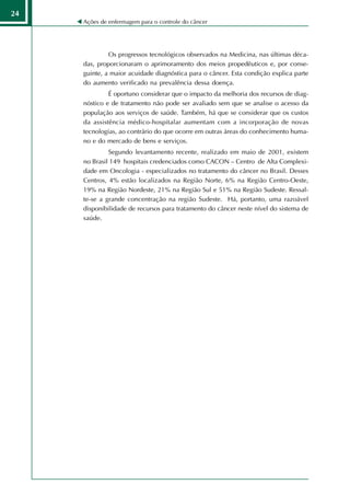24
     Ações de enfermagem para o controle do câncer




              Os progressos tecnológicos observados na Medicina, nas últimas déca-
     das, proporcionaram o aprimoramento dos meios propedêuticos e, por conse-
     guinte, a maior acuidade diagnóstica para o câncer. Esta condição explica parte
     do aumento verificado na prevalência dessa doença.
              É oportuno considerar que o impacto da melhoria dos recursos de diag-
     nóstico e de tratamento não pode ser avaliado sem que se analise o acesso da
     população aos serviços de saúde. Também, há que se considerar que os custos
     da assistência médico-hospitalar aumentam com a incorporação de novas
     tecnologias, ao contrário do que ocorre em outras áreas do conhecimento huma-
     no e do mercado de bens e serviços.
              Segundo levantamento recente, realizado em maio de 2001, existem
     no Brasil 149 hospitais credenciados como CACON – Centro de Alta Complexi-
     dade em Oncologia - especializados no tratamento do câncer no Brasil. Desses
     Centros, 4% estão localizados na Região Norte, 6% na Região Centro-Oeste,
     19% na Região Nordeste, 21% na Região Sul e 51% na Região Sudeste. Ressal-
     te-se a grande concentração na região Sudeste. Há, portanto, uma razoável
     disponibilidade de recursos para tratamento do câncer neste nível do sistema de
     saúde.
 