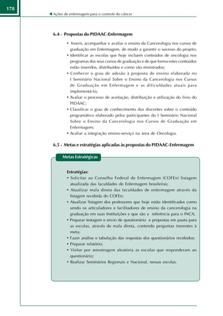178
      Ações de enfermagem para o controle do câncer




      6.4 - Propostas do PIDAAC-Enfermagem

             • Inserir, acompanhar e avaliar o ensino da Cancerologia nos cursos de
                 graduação em Enfermagem, de modo a garantir o sucesso do projeto;
             •   Identificar as escolas que hoje incluem conteúdos de oncologia nos
                 programas dos seus cursos de graduação e de que forma estes conteúdos
                 estão inseridos, distribuídos e como são ministrados;
             •   Conhecer o grau de adesão à proposta de ensino elaborada no
                 I Seminário Nacional Sobre o Ensino da Cancerologia nos Cursos
                 de Graduação em Enfermagem e as dificuldades atuais para
                 implementá-lo;
             •   Avaliar o processo de aceitação, distribuição e utilização do livro do
                 PIDAAC;
             •   Classificar o grau de conhecimento dos discentes sobre o conteúdo
                 programático elaborado pelos participantes do I Seminário Nacional
                 Sobre o Ensino da Cancerologia nos Cursos de Graduação em
                 Enfermagem;
             •   Avaliar a integração ensino-serviço na área de Oncologia.

      6.5 - Metas e estratégias aplicadas às propostas do PIDAAC-Enfermagem

           Metas Estratégicas


             Estratégias:
             • Solicitar ao Conselho Federal de Enfermagem (COFEn) listagem
               atualizada das faculdades de Enfermagem brasileiras;
             • Atualizar mala direta das faculdades de enfermagem através da
               listagem recebida do COFEn;
             • Atualizar listagem dos professores que hoje estão identificados como
               sendo os articuladores e facilitadores de ensino da cancerologia na
               graduação em suas Instituições e que são a referência para o INCA;
             • Preparar testagem e envio de questionário e propostas em pauta para
               as escolas, através de mala direta, contendo perguntas inerentes à
               meta;
             • Fazer análise e tabulação das respostas dos questionários recebidos;
             • Preparar relatório;
             • Visitar por amostragem aleatória as escolas que responderam ao
               questionário;
             • Realizar Seminários Regionais e Nacional, nessas escolas.
 
