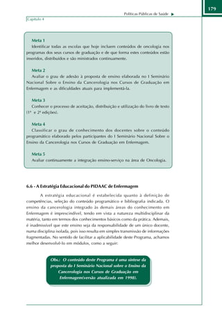 179
                                                      Políticas Públicas de Saúde
Capítulo 4




  Meta 1
   Identificar todas as escolas que hoje incluem conteúdos de oncologia nos
programas dos seus cursos de graduação e de que forma estes conteúdos estão
inseridos, distribuídos e são ministrados continuamente.

  Meta 2
   Avaliar o grau de adesão à proposta de ensino elaborada no I Seminário
Nacional Sobre o Ensino da Cancerologia nos Cursos de Graduação em
Enfermagem e as dificuldades atuais para implementá-la.

  Meta 3
   Conhecer o processo de aceitação, distribuição e utilização do livro de texto
(1ª e 2ª edições).

  Meta 4
   Classificar o grau de conhecimento dos docentes sobre o conteúdo
programático elaborado pelos participantes do I Seminário Nacional Sobre o
Ensino da Cancerologia nos Cursos de Graduação em Enfermagem.

  Meta 5
  Avaliar continuamente a integração ensino-serviço na área de Oncologia.




6.6 - A Estratégia Educacional do PIDAAC de Enfermagem
       A estratégia educacional é estabelecida quanto à definição de
competências, seleção do conteúdo programático e bibliografia indicada. O
ensino da cancerologia integrado às demais áreas do conhecimento em
Enfermagem é imprescindível, tendo em vista a natureza multidisciplinar da
matéria, tanto em termos dos conhecimentos básicos como da prática. Ademais,
é inadmissível que este ensino seja da responsabilidade de um único docente,
numa disciplina isolada, pois isso resulta em simples transmissão de informações
fragmentadas. No sentido de facilitar a aplicabilidade deste Programa, achamos
melhor desenvolvê-lo em módulos, como a seguir:



             Obs.: O conteúdo deste Programa é uma síntese da
             proposta do I Seminário Nacional sobre o Ensino da
                 Cancerologia nos Cursos de Graduação em
                  Enfermagem(versão atualizada em 1998).
       Competência:
 