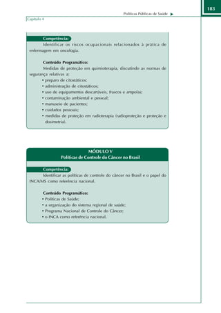 183
                                                    Políticas Públicas de Saúde
Capítulo 4




        Competência:
        Identificar os riscos ocupacionais relacionados à prática de
 enfermagem em oncologia.

        Conteúdo Programático:
        Medidas de proteção em quimioterapia, discutindo as normas de
 segurança relativas a:
       • preparo de citostáticos;
       • administração de citostáticos;
       • uso de equipamentos descartáveis, frascos e ampolas;
       • contaminação ambiental e pessoal;
       • manuseio de pacientes;
       • cuidados pessoais;
       • medidas de proteção em radioterapia (radioproteção e proteção e
         dosimetria).




                                 MÓDULO V
                  Políticas de Controle do Câncer no Brasil

       Competência:
       Identificar as políticas de controle do câncer no Brasil e o papel do
 INCA/MS como referência nacional.

         Conteúdo Programático:
        • Políticas de Saúde;
        • a organização do sistema regional de saúde;
        • Programa Nacional de Controle do Câncer;
        • o INCA como referência nacional.
 