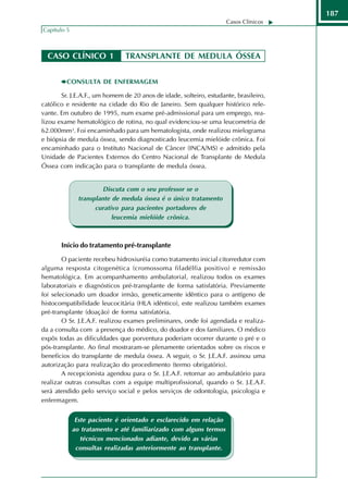 187
                                                                    Casos Clínicos
Capítulo 5



  CASO CLÍNICO 1               TRANSPLANTE DE MEDULA ÓSSEA


         CONSULTA DE ENFERMAGEM

       Sr. J.E.A.F., um homem de 20 anos de idade, solteiro, estudante, brasileiro,
católico e residente na cidade do Rio de Janeiro. Sem qualquer histórico rele-
vante. Em outubro de 1995, num exame pré-admissional para um emprego, rea-
lizou exame hematológico de rotina, no qual evidenciou-se uma leucometria de
62.000mm³. Foi encaminhado para um hematologista, onde realizou mielograma
e biópsia de medula óssea, sendo diagnosticado leucemia mielóide crônica. Foi
encaminhado para o Instituto Nacional de Câncer (INCA/MS) e admitido pela
Unidade de Pacientes Externos do Centro Nacional de Transplante de Medula
Óssea com indicação para o transplante de medula óssea.


                        Discuta com o seu professor se o
               transplante de medula óssea é o único tratamento
                     curativo para pacientes portadores de
                           leucemia mielóide crônica.



       Início do tratamento pré-transplante
        O paciente recebeu hidroxiuréia como tratamento inicial citorredutor com
alguma resposta citogenética (cromossoma filadélfia positivo) e remissão
hematológica. Em acompanhamento ambulatorial, realizou todos os exames
laboratoriais e diagnósticos pré-transplante de forma satisfatória. Previamente
foi selecionado um doador irmão, geneticamente idêntico para o antígeno de
histocompatibilidade leucocitária (HLA idêntico), este realizou também exames
pré-transplante (doação) de forma satisfatória.
        O Sr. J.E.A.F. realizou exames preliminares, onde foi agendada e realiza-
da a consulta com a presença do médico, do doador e dos familiares. O médico
expôs todas as dificuldades que porventura poderiam ocorrer durante o pré e o
pós-transplante. Ao final mostraram-se plenamente orientados sobre os riscos e
benefícios do transplante de medula óssea. A seguir, o Sr. J.E.A.F. assinou uma
autorização para realização do procedimento (termo obrigatório).
        A recepcionista agendou para o Sr. J.E.A.F. retornar ao ambulatório para
realizar outras consultas com a equipe multiprofissional, quando o Sr. J.E.A.F.
será atendido pelo serviço social e pelos serviços de odontologia, psicologia e
enfermagem.


              Este paciente é orientado e esclarecido em relação
             ao tratamento e até familiarizado com alguns termos
                técnicos mencionados adiante, devido as várias
              consultas realizadas anteriormente ao transplante.
 