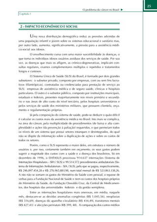 25
                                                     O problema do câncer no Brasil
Capítulo 1



 2 - IMPACTO ECONÔMICO E SOCIAL

         Uma nova distribuição demográfica reduz as pressões advindas de
uma população infantil e jovem sobre os sistemas educacional e sanitário mas,
por outro lado, aumenta, significativamente, a pressão para a assistência médi-
co-social aos idosos.
         O envelhecimento cursa com uma maior suscetibilidade às doenças, o
que torna os indivíduos idosos usuários assíduos dos serviços de saúde. Por sua
vez, as doenças que mais os afligem, as crônico-degenerativas, implicam con-
sultas regulares, exames complementares múltiplos e repetidos e tratamentos
longos e custosos.
           O Sistema Único de Saúde (SUS) do Brasil, é formado por dois grandes
subsetores: o subsetor privado, composto por empresas, com ou sem fins lucra-
tivos (filantrópicas), contratadas ou credenciadas para prestação de serviço ao
SUS; empresas de assistência médica e de seguro saúde, clínicas e hospitais
particulares. O outro é o subsetor público, composto por instituições municipais,
estaduais e federais, presentes majoritariamente nos níveis primário e secundá-
rio e nas áreas de alto custo do nível terciário, pelos hospitais universitários e
pelos serviços de saúde dos ministérios militares, que possuem clientela, orça-
mento e regulamentação próprias.
         Já pela composição do sistema de saúde, pode-se deduzir o quão difícil
é calcular os custos reais da assistência médica no Brasil. Isto mais se complica,
na área do câncer, pela multiplicidade de procedimentos (de baixa e alta com-
plexidade) e ações (da prevenção à paliação) requeridos, e que permeiam todos
os níveis de um sistema que possui setores estanques e desintegrados, do qual
não se dispõe da informação sobre a duplicação de ações e sobre os custos de
todos os setores.
         Porém, como o SUS representa o maior deles, em estrutura e número de
usuários e, por isso, certamente também em orçamento, os seus gastos podem
sugerir a magnitude dos custos com a saúde e a doença dos brasileiros. Só em
dezembro de 1996, o DATASUS processou 914.637 internações (Sistema de
Internações Hospitalares - SIH / SUS) e 99.514.572 procedimentos ambulatoriais (Sis-
tema de Informações Ambulatoriais - SIA / SUS), pelo que se pagou, respectivamente,
R$ 246.897.454,28 e R$ 276.965.883,98, num total mensal de R$ 523.863.338,26.
A isto não se somam os gastos do Ministério da Saúde com pessoal, o repasse de
verbas para a Fundação Nacional de Saúde e nem os custos dos hospitais próprios
do Ministério da Saúde, da Fundação Oswaldo Cruz, da Central de Medicamen-
tos, dos hospitais das universidades federais e da gestão semiplena.
        Entre as internações hospitalares mais onerosas, em média, naquele
mês, destacam-se as devidas anomalias congênitas (R$ 1.045,56), neoplasias
(R$ 516,69), doenças do aparelho circulatório (R$ 434,49), transtornos mentais
(R$ 427,43) e afecções perinatais (R$ 399, 48). A comparação dos custos médios
 