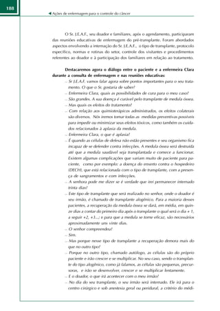 188
      Ações de enfermagem para o controle do câncer




             O Sr. J.E.A.F., seu doador e familiares, após o agendamento, participaram
      das reuniões educativas de enfermagem do pré-transplante. Foram abordados
      aspectos envolvendo a internação do Sr. J.E.A.F., o tipo de transplante, protocolo
      específico, normas e rotinas do setor, controle dos visitantes e procedimentos
      referentes ao doador e à participação dos familiares em relação ao tratamento.

            Destacaremos agora o diálogo entre o paciente e a enfermeira Clara
      durante a consulta de enfermagem e nas reuniões educativas:
             Sr J.E.A.F. vamos falar agora sobre pontos importantes para o seu trata-

              mento. O que o Sr. gostaria de saber?
             Enfermeira Clara, quais as possibilidades de cura para o meu caso?

             São grandes. A sua doença é curável pelo transplante de medula óssea.

             Mas quais os efeitos do tratamento?

             Com relação aos quimioterápicos administrados, os efeitos colaterais

              são diversos. Nós iremos tomar todas as medidas preventivas possíveis
              para impedir ou minimizar seus efeitos tóxicos, como também os cuida-
              dos relacionados à aplasia da medula.
             Enfermeira Clara, o que é aplasia?

             É quando as células de defesa não estão presentes e seu organismo fica

              incapaz de se defender contra infecções. A medula óssea será destruída
              até que a medula saudável seja transplantada e comece a funcionar.
              Existem algumas complicações que variam muito de paciente para pa-
              ciente, como por exemplo: a doença do enxerto contra o hospedeiro
              (DECH), que está relacionada com o tipo de transplante, com a presen-
              ça de sangramentos e com infecções.
             A senhora pode me dizer se é verdade que irei permanecer internado

              trinta dias?
             Este tipo de transplante que será realizado no senhor, onde o doador é

              seu irmão, é chamado de transplante alogênico. Para a maioria desses
              pacientes, a recuperação da medula óssea se dará, em média, em quin-
              ze dias a contar do primeiro dia após o transplante o qual será o dia + 1,
              a seguir +2, +3...; e para que a medula se torne eficaz, são necessários
              aproximadamente uns vinte dias.
             O senhor compreendeu?

             Sim.

             Mas porque nesse tipo de transplante a recuperação demora mais do

              que no outro tipo?
             Porque no outro tipo, chamado autólogo, as células são do próprio

              paciente e irão crescer e se multiplicar. No seu caso, sendo o transplan-
              te do tipo alogênico, como já falamos, as células são pequenas, precur-
              soras, e irão se desenvolver, crescer e se multiplicar lentamente.
             E o doador, o que irá acontecer com o meu irmão?

             No dia do seu transplante, o seu irmão será internado. Ele irá para o

              centro cirúrgico e sob anestesia geral ou peridural, a critério do médi-
 