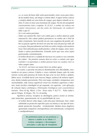 189
                                                                    Casos Clínicos
Capítulo 5



          co, os ossos da bacia dele serão puncionados várias vezes para retira-
          da da medula óssea, até atingir o volume ideal. A seguir iremos colocar
          a medula obtida em uma bolsa de sangue, para depois infundir no se-
          nhor. É como se fosse uma transfusão de sangue. No dia do transplante
          conversaremos mais a respeito. Sr. J.E.A.F., o senhor irá colocar um
          cateter intravenoso, um dia antes da internação. Já conhece?
          Sabe o que é?
         Eu vi em outros pacientes.

         Então vou mostrar-lhe. Este é um cateter para o senhor observar; pode

          manuseá-lo. Este cateter poderá permanecer no senhor até o final de
          todo o tratamento. Será inserido em um vaso sangüíneo de grande cali-
          bre na porção superior do tórax em uma das veias do pescoço indo até
          o coração. Este procedimento será feito no centro cirúrgico sob anestesia
          local. Será utilizado para medicamentos, coleta de sangue, soros, trans-
          fusões e outros procedimentos. Evitando assim que suas veias sejam
          puncionadas constantemente.
         O senhor deverá ter o cuidado de não tocar no curativo e nas conexões

          do cateter. Na primeira semana deve-se evitar o contato com água
          corrente e se porventura o senhor precisar tocar no curativo, lave as
          mãos sempre antes.
         Sr. J.E.A.F., irei fazer um exame físico no senhor agora.

        Ao exame, o paciente encontra-se deambulando sem dificuldades, mos-
trando-se um pouco ansioso. Cabelos e couro cabeludo limpos, pele do rosto
normal, exceto pela presença de lesões do tipo acne na face direita e glabela,
lábios secos. Cavidade bucal com mucosa íntegra; ausência de molares superi-
ores; dentes tratados previamente. Pele com turgor, umidade e temperatura sem
anormalidades, rede venosa superficial visível nos membros superiores e inferi-
ores, lesão micótica interdigital no pé esquerdo, em regressão com aplicação
de solução tópica antifúngica. Eliminações fisiológicas com características
normais. Peso: 65 kg. Altura: 1,75m. Sinais vitais: T 36,7º C. Pulso radial e
apical: 81bpm. R 24irpm. PA: 12 x 8 mmHg.
        Aparência ansiosa, receptivo às abordagens, parece aceitar as orienta-
ções fornecidas, aparentemente crê na possibilidade de cura.
         O senhor deverá voltar daqui a dois dias para internação. Será então

          submetido ao protocolo específico para sua doença e seu tipo de trans-
          plante (protocolo: bussulfan, ciclofosfamida. Medula óssea alogênica
          aparentada compatível, imunoprofilaxia com metrotrexate, ciclosporina
          e metilpredinisona).


                  De preferência junto ao seu professor, o
                     observe e analise se na Tabela 5.1
                     existem vantagens e desvantagens
                   associadas a cada tipo de transplante.
 