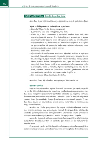 192
      Ações de enfermagem para o controle do câncer




       INTERNAÇÃO 9º DIA         Infusão da medula óssea

             A medula óssea foi infundida com o paciente na fase de aplasia medular.

             Segue o diálogo entre a enfermeira e o paciente:
              Bom dia! Hoje é o dia do seu transplante!

              É, uma nova vida está começando para mim.

              Como eu já havia comentado, a infusão da medula óssea será como

               uma transfusão de sangue. Será infundida pelo seu cateter, o senhor
               poderá apresentar pigarro, tosse, alterações na pele, sua pressão arteri-
               al poderá elevar-se, assim como sua temperatura corporal. Não signifi-
               ca que o senhor irá apresentar todos esses sinais e sintomas, estou
               apenas orientando o que poderá ocorrer.
              Espero não sentir nada.

              Quero avisá-lo também que seu irmão (doador), realizou a aspiração

               da medula óssea, já se encontra no quarto, passa bem e amanhã deverá
               ter alta. Daqui a alguns minutos iremos instalar a medula no seu cateter.
               Quero avisá-lo de que, nesta primeira hora, após iniciarmos a infusão
               da medula óssea, iremos verificar sua pressão arterial, temperatura, pulso
               e respiração a cada 15 minutos, depois o controle passará para 30 mi-
               nutos, também faremos um controle da sua urina, poderemos solicitar
               que ao término da infusão urine com maior freqüência.
              Sim enfermeira Clara, farei tudo direitinho.




             A medula óssea foi infundida sem quaisquer intercorrências.

             Resumo clínico
              Logo após completado o regime de condicionamento (protocolo específi-
      co) no dia 0 (zero) do tratamento, o paciente receberá endovenosamente a me-
      dula óssea autogênica (previamente coletada e estocada) ou alogênica (coletada
      de um doador previamente selecionado). A medula óssea se direcionará para os
      espaços livres das cavidades ósseas deixadas no regime condicionante. A me-
      dula óssea deverá ser infundida de acordo com a meia-vida e a eliminação da
      droga quimioterápica.
              A coleta de células progenitoras do sangue periférico obedece os mes-
      mos critérios exigidos para uma doação normal de sangue. Estas células são
      coletadas por um processo de remoção seletiva (aferese) de células precursoras
      hematopoiéticas do sangue periférico através de equipamento próprio.
              Além das fontes de células progenitoras hematopoiéticas pluripotentes,
      outras fontes de células podem ser utilizadas para realização do transplante de
      medula óssea.
              O sangue do cordão umbilical contém células progenitoras hematopoiéticas
      indiferenciadas e tem sido utilizado com sucesso em transplante de medula óssea.
 