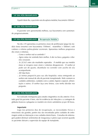 195
                                                                   Casos Clínicos
Capítulo 5



    14º DIA PÓS-TRANSPLANTE

       A partir deste dia, o paciente saiu da aplasia medular, leucometria 300mm3.
.

    16º DIA PÓS-TRANSPLANTE

      O paciente vem apresentando melhora, sua leucometria vem aumentan-
do progressivamente.


    19º DIA PÓS-TRANSPLANTE         Recuperação Medular

       No dia +19 apresentou os primeiros sinais de proliferação (pega) da me-
dula óssea (enxerto) com leucometria 1500mm3, neutrófilos > 500mm3; rash
cutâneo e eritema palmo-plantar ocorreram. Apresentou melhora progressiva
dos sinais e sintomas.
        Como o senhor está se sentindo ?

        Agora estou me sentindo bem melhor. A dor na boca, garganta e diar-

         réia cessaram.
        Sr. J.E.A.F. estes são resultados esperados. À medida que sua medula

         óssea se recupera esses sinais e sintomas desaparecem. O senhor já
         pode sair do quarto, deambular no corredor com auxílio do seu
         acompanhante.
        Ah! Que bom.

        Já iremos prepará-lo para sua alta hospitalar, estou entregando ao

         senhor este manual de alta do paciente transplantado. Nele constam os
         cuidados ambientais, cuidados com o cateter, higiene corporal, alimen-
         tação e outros. O senhor faça uma leitura, caso tenha dúvidas nos
         pergunte.


    22º DIA PÓS-TRANSPLANTE

       Foi realizado mielograma para estudo citogenético no dia anterior. O es-
tado geral do paciente é bom, não há evidências de infecções e a contagem de
glóbulos brancos e plaquetas se mantém em níveis satisfatórios já por 48 horas.

       Importante
       Logo nos primeiros dias de recuperação, as necessidades físicas e
emocionais são grandes, porém elas são encontradas pelos cuidados de enfer-
magem ainda na internação e nos cuidados domiciliares. Consultas de enferma-
gem podem diminuir sentimentos de insegurança e pânico que ocorrem quando
os pacientes deixam a supervisão da equipe de transplante.
 