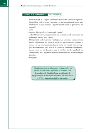 196
      Ações de enfermagem para o controle do câncer




        23º DIA PÓS-TRANSPLANTE           Alta Hospitalar

              Bom dia Sr. J.E.A. ! chegou o momento de sua alta. Estou com a prescri-
               ção médica, onde orientarei o senhor e o seu acompanhante sobre suas
               medicações e seus horários. Alguma dúvida sobre o que consta no
               manual?
              Não.

              Alguma dúvida sobre o curativo do cateter?

              Não! Ontem meu acompanhante fez o curativo sob supervisão do

               enfermeiro. Estava tudo correto.
              O importante neste momento é participar não somente o senhor como a

               família diretamente em todas as etapas do seu tratamento. Ao sair, o
               senhor e o seu acompanhante deverão entrar em contato com a recep-
               ção do ambulatório para marcar as consultas e exames subseqüentes,
               assim como as medicações que o senhor ainda receberá no
               ambulatório. Será agendada também uma consulta de enfermagem
               pós-alta.
              Obrigado.




                     Discuta com seus professores e colegas sobre os
                     riscos ocupacionais inerentes ao trabalho com
                      Transplante de Medula Óssea, a utilização de
                   Equipamentos de Proteção Individual e Coletiva (EPI
                         e EPC), e exames periódicos da equipe.
 
