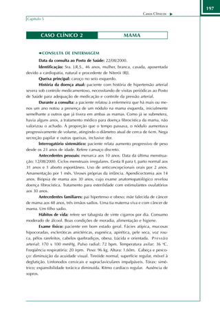 197
                                                                    Casos Clínicos
Capítulo 5



        CASO CLÍNICO 2                                   MAMA


         CONSULTA DE ENFERMAGEM
       Data da consulta ao Posto de Saúde: 22/08/2000.
        ldentificação: Sra. J.R.S., 46 anos, mulher, branca, casada, aposentada
devido a cardiopatia, natural e procedente de Niterói (RJ).
        Queixa principal: caroço no seio esquerdo.
        História da doença atual: paciente com história de hipertensão arterial
severa sob controle medicamentoso, necessitando de visitas periódicas ao Posto
de Saúde para adequação de medicação e controle da pressão arterial.
        Durante a consulta: a paciente relatou à enfermeira que há mais ou me-
nos um ano notou a presença de um nódulo na mama esquerda, inicialmente
semelhante a outros que já tivera em ambas as mamas. Como já se submetera,
havia alguns anos, a tratamento médico para doença fibrocística da mama, não
valorizou o achado. À proporção que o tempo passava, o nódulo aumentava
progressivamente de volume, atingindo o diâmetro atual de cerca de 6cm. Nega
secreção papilar e outras queixas, inclusive dor.
        lnterrogatório sistemático: paciente relata aumento progressivo de peso
desde os 23 anos de idade. Refere cansaço discreto.
        Antecedentes pessoais: menarca aos 10 anos. Data da última menstrua-
ção: 12/08/2000. Ciclos menstruais irregulares. Gesta II para I, parto normal aos
31 anos e 1 aborto espontâneo. Uso de anticoncepcionais orais por 2 anos.
Amamentação por 1 mês. Viroses próprias da infância. Apendicectomia aos 14
anos. Biópsia de mama aos 30 anos, cujo exame anatomopatológico revelou
doença fibrocística. Tratamento para esterilidade com estimulantes ovulatórios
aos 30 anos.
        Antecedentes familiares: pai hipertenso e obeso; mãe falecida de câncer
de mama aos 48 anos, três irmãos sadios. Uma tia materna viva e com câncer de
mama. Um filho sadio.
        Hábitos de vida: refere ser tabagista de vinte cigarros por dia. Consumo
moderado de álcool. Boas condições de moradia, alimentação e higiene.
        Exame físico: paciente em bom estado geral. Fácies atípica, mucosas
hipocoradas, escleróticas anictéricas, eupnéica, apirética, pele seca, voz rou-
ca, pêlos rarefeitos, cabelos quebradiços, obesa. Lúcida e orientada. P r e s s ã o
arterial: 170 x 100 mmHg. Pulso radial: 72 bpm. Temperatura axilar: 36 oC.
Freqüência respiratória: 20 irpm. Peso: 96 kg. Altura: 1,60m. Cabeça e pesco-
ço: diminuição da acuidade visual. Tireóide normal, superfície regular, móvel à
deglutição. Linfonodos cervicais e supraclaviculares impalpáveis. Tórax: simé-
trico; expansibilidade torácica diminuída. Ritmo cardíaco regular. Ausência de
sopros.
 