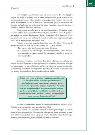 199
                                                                   Casos Clínicos
Capítulo 5



        Com relação ao auto-exame das mamas, a maioria das investigações
sugere um impacto positivo e os achados assinalam que quem o pratica, em
comparação com quem não o faz, tem tumores primários menores e menor nú-
mero de linfonodos axilares acometidos. Cabe ressaltar que o exame clínico das
mamas, realizado por um profissional da saúde capacitado, permite otimizar a
detecção precoce do câncer mamário.
        Considerando a evolução e as características clínicas do nódulo locali-
zado no QSE da mama esquerda da Sra. J.R.S., fica afastada a suspeita diagnóstica
de ser este um nódulo dominante da doença fibrocística. Além disso, esta doen-
ça geralmente cursa com nódulos de menor tamanho que o apresentado pela
Sra. J.R.S. e não ocasiona retração da pele.
        Portanto, a principal suspeita diagnóstica para a Sra J.R.S. é de tumor da
mama esquerda em provável estádio clínico IIIA (T3 N1), porque:
        • T3 = tumor maior que 5cm em seu maior diâmetro.
        • N1= linfonodo axilar homólogo à mama comprometida com caracterís-
          ticas metastáticas, porém móvel. (As metástases à distância ainda não
          foram avaliadas).

       Durante a consulta, a enfermeira disse à Sra. J.R.S. que o nódulo na sua
mama esquerda não parecia ser compatível com a doença fibrocística, mas que
seria necessário ela ser avaliada por profissional médico e provavelmente reali-
zar exames para se fazer um diagnóstico definitivo. A paciente foi encaminhada
ao serviço de ginecologia da mesma Unidade de Saúde.


             Discuta com o seu professor e colegas os procedimentos
                 e o encaminhamento realizados pela Enfermeira.
              - Você acha que, neste caso, já era o momento de ser
             comunicada à paciente a suspeita diagnóstica? Por quê?
              Discuta a importância da relação enfermeiro/paciente
             que levou a Sra. J.R.S a confidenciar a existência de um
             nódulo em sua mama durante a consulta de enfermagem
                        para controle da pressão arterial.



        Paciente foi atendida no mesmo dia do encaminhamento, quando foi so-
licitada uma mamografia, após a avaliação médica.
        Nesta consulta foi realizado também o exame ginecológico e colhido
material para citopatologia. Em consulta subseqüente foram avaliados os exa-
mes anteriores; realizada então punção aspirativa na mama esquerda com agu-
lha fina para diagnóstico de malignidade de nódulo mamário.
 