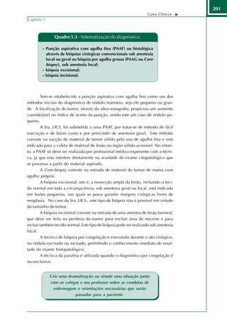 201
                                                                    Casos Clínicos
Capítulo 5



               Quadro 5.3 - Sistematização do diagnóstico.

        - Punção aspirativa com agulha fina (PAAF) ou histológica
          através de biópsias cirúrgicas convencionais sob anestesia
          local ou geral ou biópsia por agulha grossa (PAAG ou Core
          biopsy), sob anestesia local;
        - biópsia excisional;
        - biópsia incisional.



        Tem-se estabelecido a punção aspirativa com agulha fina como um dos
métodos iniciais do diagnóstico de nódulo mamário, seja ele pequeno ou gran-
de. A localização do tumor, através da ultra-sonografia, propiciou um aumento
considerável no índice de acerto da punção, sendo este um caso de nódulo pe-
queno.
        A Sra. J.R.S. foi submetida a uma PAAF, por tratar-se de método de fácil
execução e de baixo custo e por prescindir de anestesia geral. Este método
consiste na sucção de material de tumor sólido pelo uso de agulha fina e está
indicado para a coleta de material de lesão ou órgão sólido acessível. No entan-
to, a PAAF só deve ser realizada por profissional médico experiente com a técni-
ca, já que esta interfere diretamente na acuidade do exame citopatológico que
se processa a partir do material aspirado.
        A Core-biopsy consiste na retirada de material do tumor de mama com
agulha própria.
        A biópsia excisional, isto é, a ressecção ampla da lesão, incluindo o teci-
do normal em toda a circunjacência, sob anestesia geral ou local, está indicada
em lesões pequenas, nas quais se possa garantir margens cirúrgicas livres de
neoplasia. No caso da Sra. J.R.S., este tipo de biópsia não é possível em virtude
do tamanho do tumor.
        A biópsia incisional consiste na retirada de uma amostra de lesão tumoral,
que deve ser feita na periferia do tumor para excluir área de necrose e para
incluir também tecido normal. Este tipo de biópsia pode ser realizado sob anestesia
local.
        A técnica de biópsia por congelação é executada durante o ato cirúrgico,
no nódulo excisado ou incisado, permitindo o conhecimento imediato do resul-
tado do exame histopatológico.
        A técnica da parafina é utilizada quando o diagnóstico por congelação é
inconclusivo.


             Crie uma dramatização ou simule uma situação junto
             com os colegas e seu professor sobre as condutas de
              enfermagem e orientações necessárias que serão
                         passadas para a paciente.
 