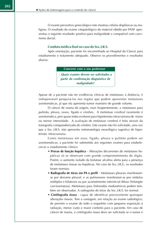 202
      Ações de enfermagem para o controle do câncer




              O exame preventivo ginecológico não mostrou células displásicas ou ma-
      lignas. O resultado do exame citopatológico do material obtido por PAAF apre-
      sentou o seguinte resultado: positivo para malignidade e compatível com carci-
      noma ductal.

             Conduta médica final no caso da Sra. J.R.S.
             Após orientação, paciente foi encaminhada ao Hospital do Câncer para
      estadiamento e tratamento adequado. Observe os procedimentos e resultados
      abaixo.

                          Converse com o seu proferssor
                      - Quais exames devem ser solicitados a
                       partir da confirmação diagnóstica de
                                   malignidade?


      Apesar de a paciente não ter evidências clínicas de metástases à distância, é
      indispensável pesquisá-las nos órgãos que podem apresentar metástases
      assintomáticas, já que ela apresenta tumor mamário de grande volume.
             O câncer de mama dá origem, mais freqüentemente, a metástases para
      pulmão, pleura, ossos, fígado e cérebro. A metástase cerebral raramente é
      assintomática, pois quase todas evoluem para hipertensão intracraniana de maior
      ou menor intensidade. A avaliação de metástase cerebral é feita através da
      tomografia computadorizada do cérebro. Este exame não foi solicitado, uma vez
      que a Sra. J.R.S. não apresenta sintomatologia neurológica sugestiva de hiper-
      tensão intracraniana.
             Como metástases em osso, fígado, pleura e pulmão podem ser
      assintomáticas, a paciente foi submetida aos seguintes exames para estabele-
      cer-se o estadiamento clínico:
             • Provas de função hepática - Alterações decorrentes de metástases he-
               páticas só se observam com grande comprometimento do órgão.
               Porém, o aumento isolado da fosfatase alcalina alerta para a presença
               de metástases ósseas ou hepáticas. No caso da Sra. J.R.S., os resultados
               foram normais.
             • Radiografia de tórax em PA e perfil - Metástases pleurais manifestam-
               se por derrame pleural, e as pulmonares manifestam-se por nódulos
               múltiplos e bilaterais ou por acometimento intersticial difuso (linfangite
               carcinomatosa). Metástases para linfonodos mediastínicos podem tam-
               bém ser observadas. A radiografia do tórax da Sra. J.R.S. foi normal.
             • Cintilografia óssea - capaz de identificar precocemente quaisquer
               alterações ósseas. Tem a vantagem, em relação ao exame radiológico,
               de permitir o exame de todo o esqueleto com pequena exposição à
               radiação, menor custo e maior conforto para o paciente. Em caso de
               câncer de mama, a cintilografia óssea deve ser solicitada se o tumor é
 