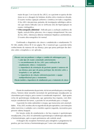 203
                                                                    Casos Clínicos
Capítulo 5



        maior do que 2 cm (caso da Sra. J.R.S.), se o paciente se queixa de dor
        óssea ou se a dosagem da fosfatase alcalina sérica mostrar-se elevada.
        O exame revelou captação uniforme e simétrica em todo o esqueleto.
        A Sra. J.R.S. não precisou, portanto, de investigação radiológica adicio-
        nal, que estaria indicada caso se verificasse área de hipercaptação no
        exame cintilográfico.
       • Ultra-sonografia abdominal - lndicada para a avaliação anatômica do
        fígado, vesícula biliar, pâncreas, rins e espaço retroperitoneal. No caso
        da Sra. J.R.S., interessava detectar metástases hepáticas assintomáticas.
        O exame ultra-sonográfico foi normal.

       Confirmado o diagnóstico de câncer e estabelecido o estadiamento T3
N1 M0, estádio clínico III A (ver página 78), é essencial que a paciente tenha
conhecimento da natureza de sua doença, para que possa participar das deci-
sões sobre a terapêutica a ser aplicada.



    Discuta com seu professor e colegas a conduta de enfermagem para:
         • cada tipo de exame comentado anteriormente;
         • o encaminhamento da Sra. J.R.S. para realização do
          estadiamento clínico e tratamento;
         • a importância da orientação da paciente quanto à natureza de
          sua doença, para que ela possa participar das decisões sobre a
          terapêutica a ser aplicada;
         • a importância da relação enfermeiro/paciente e equipe
          multiprofissional para o tratamento.
    Discuta também a importância do estadiamento para o tratamento do câncer.




        Diante do estadiamento da paciente, ela foi encaminhada para a oncologia
clínica. Tumores deste tamanho necessitam de quimioterapia neoadjuvante ou
citorredutora pré-cirúrgica, pois o tumor é considerado inoperável. Após quatro
ciclos de quimioterapia neodjuvante, que apresentou boa resposta, com dimi-
nuição considerável do tumor, a paciente foi encaminhada para a cirurgia.
        A paciente foi então submetida à cirurgia, que transcorreu sem anormali-
dades. A Sra. J.R.S. recebeu alta no segundo dia de pós-operatório, com instruções
sobre exercícios e cuidados com o membro superior esquerdo, necessários para
prevenir edema braquial.
        Em função ainda do estadiamento e da boa resposta à quimioterapia
neoadjuvante, a Sra. J.R.S. foi submetida à quimioterapia e radioterapia adjuvantes
e hormonioterapia, após as quais permaneceu sob controle anual.
        A dosagem dos receptores hormonais para estrogênio e progesterona foi
positiva, por isso iniciou a hormonioterapia por 5 anos com antiestrogênio.
 