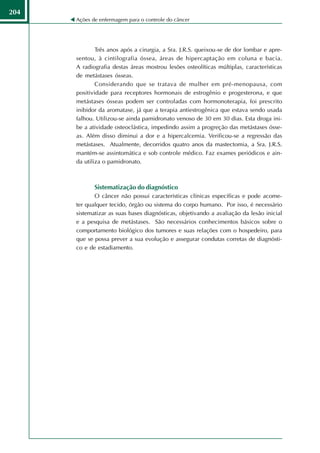 204
      Ações de enfermagem para o controle do câncer




              Três anos após a cirurgia, a Sra. J.R.S. queixou-se de dor lombar e apre-
      sentou, à cintilografia óssea, áreas de hipercaptação em coluna e bacia.
      A radiografia destas áreas mostrou lesões osteolíticas múltiplas, características
      de metástases ósseas.
              Considerando que se tratava de mulher em pré-menopausa, com
      positividade para receptores hormonais de estrogênio e progesterona, e que
      metástases ósseas podem ser controladas com hormonoterapia, foi prescrito
      inibidor da aromatase, já que a terapia antiestrogênica que estava sendo usada
      falhou. Utilizou-se ainda pamidronato venoso de 30 em 30 dias. Esta droga ini-
      be a atividade osteoclástica, impedindo assim a progreção das metástases ósse-
      as. Além disso diminui a dor e a hipercalcemia. Verificou-se a regressão das
      metástases. Atualmente, decorridos quatro anos da mastectomia, a Sra. J.R.S.
      mantém-se assintomática e sob controle médico. Faz exames periódicos e ain-
      da utiliza o pamidronato.



             Sistematização do diagnóstico
             O câncer não possui características clínicas específicas e pode acome-
      ter qualquer tecido, órgão ou sistema do corpo humano. Por isso, é necessário
      sistematizar as suas bases diagnósticas, objetivando a avaliação da lesão inicial
      e a pesquisa de metástases. São necessários conhecimentos básicos sobre o
      comportamento biológico dos tumores e suas relações com o hospedeiro, para
      que se possa prever a sua evolução e assegurar condutas corretas de diagnósti-
      co e de estadiamento.
 