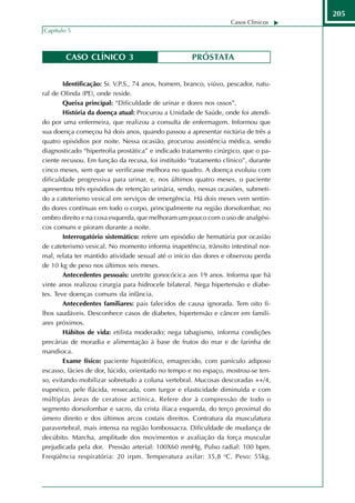 205
                                                                  Casos Clínicos
Capítulo 5



        CASO CLÍNICO 3                               PRÓSTATA


        Identificação: Sr. V.P.S., 74 anos, homem, branco, viúvo, pescador, natu-
ral de Olinda (PE), onde reside.
        Queixa principal: “Dificuldade de urinar e dores nos ossos”.
        História da doença atual: Procurou a Unidade de Saúde, onde foi atendi-
do por uma enfermeira, que realizou a consulta de enfermagem. Informou que
sua doença começou há dois anos, quando passou a apresentar nictúria de três a
quatro episódios por noite. Nessa ocasião, procurou assistência médica, sendo
diagnosticado “hipertrofia prostática” e indicado tratamento cirúrgico, que o pa-
ciente recusou. Em função da recusa, foi instituído “tratamento clínico”, durante
cinco meses, sem que se verificasse melhora no quadro. A doença evoluiu com
dificuldade progressiva para urinar, e, nos últimos quatro meses, o paciente
apresentou três episódios de retenção urinária, sendo, nessas ocasiões, submeti-
do a cateterismo vesical em serviços de emergência. Há dois meses vem sentin-
do dores contínuas em todo o corpo, principalmente na região dorsolombar, no
ombro direito e na coxa esquerda, que melhoram um pouco com o uso de analgési-
cos comuns e pioram durante a noite.
        Interrogatório sistemático: refere um episódio de hematúria por ocasião
de cateterismo vesical. No momento informa inapetência, trânsito intestinal nor-
mal, relata ter mantido atividade sexual até o início das dores e observou perda
de 10 kg de peso nos últimos seis meses.
        Antecedentes pessoais: uretrite gonocócica aos 19 anos. Informa que há
vinte anos realizou cirurgia para hidrocele bilateral. Nega hipertensão e diabe-
tes. Teve doenças comuns da infância.
        Antecedentes familiares: pais falecidos de causa ignorada. Tem oito fi-
lhos saudáveis. Desconhece casos de diabetes, hipertensão e câncer em famili-
ares próximos.
        Hábitos de vida: etilista moderado; nega tabagismo, informa condições
precárias de moradia e alimentação à base de frutos do mar e de farinha de
mandioca.
        Exame físico: paciente hipotrófico, emagrecido, com panículo adiposo
escasso, fácies de dor, lúcido, orientado no tempo e no espaço, mostrou-se ten-
so, evitando mobilizar sobretudo a coluna vertebral. Mucosas descoradas ++/4,
eupnéico, pele flácida, ressecada, com turgor e elasticidade diminuída e com
múltiplas áreas de ceratose actínica. Refere dor à compressão de todo o
segmento dorsolombar e sacro, da crista ilíaca esquerda, do terço proximal do
úmero direito e dos últimos arcos costais direitos. Contratura da musculatura
paravertebral, mais intensa na região lombossacra. Dificuldade de mudança de
decúbito. Marcha, amplitude dos movimentos e avaliação da força muscular
prejudicada pela dor. Pressão arterial: 100X60 mmHg. Pulso radial: 100 bpm.
Freqüência respiratória: 20 irpm. Temperatura axilar: 35,8 oC. Peso: 55kg.
 
