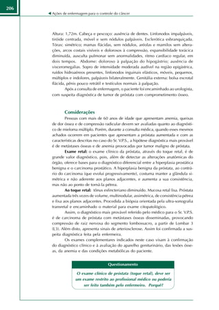 206
      Ações de enfermagem para o controle do câncer




      Altura: 1,72m. Cabeça e pescoço: ausência de dentes. Linfonodos impalpáveis,
      tiróide centrada, móvel e sem nódulos palpáveis. Esclerótica esbranquiçada.
      Tórax: simétrico; mamas flácidas, sem nódulos, aréolas e mamilos sem altera-
      ções, arcos costais visíveis e dolorosos à compressão, expansibilidade torácica
      diminuída, ausculta pulmonar sem anormalidades, ritmo cardíaco regular, em
      dois tempos. Abdome: doloroso à palpação do hipogástrio; ausência de
      visceromegalias. Sopro de intensidade moderada audível na região epigástrica,
      ruídos hidroaéreos presentes, linfonodos inguinais elásticos, móveis, pequenos,
      múltiplos e indolores, palpáveis bilateralmente. Genitália externa: bolsa escrotal
      flácida, pênis pouco retrátil e testículos normais à palpação.
              Após a consulta de enfermagem, o paciente foi encaminhado ao urologista,
      com suspeita diagnóstica de tumor de próstata com comprometimento ósseo.



             Considerações
              Pessoas com mais de 60 anos de idade que apresentam anemia, queixas
      de dor óssea e de compressão radicular devem ser avaliadas quanto ao diagnósti-
      co de mieloma múltiplo. Porém, durante a consulta médica, quando esses mesmos
      achados ocorrem em pacientes que apresentam a próstata aumentada e com as
      características descritas no caso do Sr. V.P.S., a hipótese diagnóstica mais provável
      é de metástases ósseas e de anemia provocadas por tumor maligno de próstata.
              Exame retal: o exame clínico da próstata, através do toque retal, é de
      grande valor diagnóstico, pois, além de detectar as alterações anatômicas do
      órgão, oferece bases para o diagnóstico diferencial entre a hiperplasia prostática
      benigna e o carcinoma prostático. A hiperplasia benigna da próstata, ao contrá-
      rio do carcinoma (que evolui progressivamente), costuma manter a glândula si-
      métrica e não aderente aos planos adjacentes, e aumenta a sua consistência,
      mas não ao ponto de torná-la pétrea.
              Ao toque retal: tônus esfincteriano diminuído. Mucosa retal lisa. Próstata
      aumentada três vezes de volume, multinodular, assimétrica, de consistência pétrea
      e fixa aos planos adjacentes. Procedida a biópsia orientada pela ultra-sonografia
      transretal e encaminhado o material para exame citopatológico.
              Assim, o diagnóstico mais provável referido pelo médico para o Sr. V.P.S.
      é de carcinoma de próstata com metástases ósseas disseminadas, provocando
      compressão de raiz nervosa do segmento lombossacro, a partir de Lombar 3
      (L3). Além disto, apresenta sinais de arteriosclerose. Assim foi confirmada a sus-
      peita diagnóstica feita pela enfermeira.
              Os exames complementares indicados neste caso visam à confirmação
      do diagnóstico clínico e à avaliação do aparelho geniturinário, das lesões ósse-
      as, da anemia e das condições metabólicas do paciente.


                                       Questionamento

                     O exame clínico de próstata (toque retal), deve ser
                    um exame restrito ao profissional médico ou poderia
                        ser feito também pelo enfermeiro. Porquê?
 
