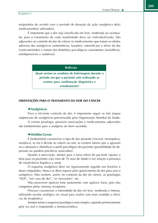 209
                                                                    Casos Clínicos
Capítulo 5



estipulados de acordo com o período de duração da ação analgésica do(s)
medicamento(s) utilizado(s).
        É importante que a dor seja classificada em leve, moderada ou acentua-
da, pois o tratamento de cada modalidade deve ser individualizado. São
adjuvantes no controle da dor do câncer os medicamentos que tratam os efeitos
adversos dos analgésicos (antieméticos, laxantes), intensificam o alívio da dor
(corticosteróides) e tratam dos distúrbios psicológicos coexistentes (ansiolíticos,
antidepressivos e sedativos).



                                     Reflexão
             Quais seriam as condutas de Enfermagem durante o
               período em que o paciente está realizando os
                  exames para confirmação diagnóstica e
                               estadiamento?



ORIENTAÇÕES PARA O TRATAMENTO DA DOR DO CÂNCER

         Analgésicos
       Para o eficiente controle da dor, é importante seguir as três etapas
seqüenciais de analgésicos preconizadas pela Organização Mundial da Saúde.
       A correta posologia, possíveis associações e medicamentos adjuvantes
são fundamentais para a analgesia ser bem sucedida.

         Medidas Gerais
        É fundamental caracterizar o tipo de dor presente (visceral, neuropática,
somática), se ela é devida ao câncer ou não, se existem fatores que a agravam
ou a atenuam e identificar o perfil psicológico do paciente (possibilidade de de-
pressão ou quadros psicóticos associados).
        Quanto à prescrição, atentar para a faixa etária do paciente (ajustar a
dose para os pacientes com mais de 70 anos de idade) e em relação à presença
de insuficiência hepática e renal.
        O esquema analgésico deve ser rigorosamente seguido nos horários e
doses estipulados. Nunca se deve esperar pelo aparecimento da dor para usar o
analgésico. Não existem, assim, no contexto da dor do câncer, as posologias
“SOS”, “em caso de dor”, “se necessário”, etc.
        Não prescrever opiáceo forte juntamente com opiáceo fraco, pois eles
competem pelos mesmos receptores.
        Procurar caracterizar a intensidade da dor em leve, moderada e intensa,
utilizando escalas analógica ou visual para avaliar com mais exatidão a eficá-
cia da terapêutica.
        Sempre tentar o esquema posológico mais simples, optando primeiramente
pela via oral e respeitando a farmacocinética.
 