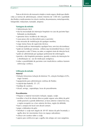 213
                                                                    Casos Clínicos
Capítulo 5



        Trata-se de técnica de manuseio simples e muito segura, desde que obede-
cidas as normas de administração, volume (máximo de 1.500 ml) e qualidade
dos fluidos e medicamentos (os viáveis: morfina, dexametasona, metoclopramida,
haloperidol, midazolam, tramadol, atropina).

       Vantagens do método
       • Administração fácil;
       • não há necessidade de internação hospitalar no caso de paciente hipo-
           hidratado ou desidratado;
       • apresenta baixa incidência de infecção;
       • causa pouca dor ou desconforto para o paciente;
       • não necessita de imobilização de qualquer membro;
       • exige menos horas de supervisão técnica;
       • a infusão pode ser interrompida a qualquer hora, sem risco de trombose;
       • pode ser mantida por semanas, embora seja recomendável trocar o local
         da punção a cada 72 horas, ou antes, se surgirem sinais de infecção local;
       • pode ser administrada por qualquer profissional de enfermagem;
       • permite a alta hospitalar prematura, quando o motivo da internação for
         a desidratação ou uso de medicação analgésica;
       • reduz a possibilidade de pacientes com insuficiência cardíaca fazerem
         sobrecarga cardíaca.



       Utilização do método
       Material
       • Solução intravenosa (solução de dextrose 5%, solução fisiológica 0,9%,
         ringer lactato);
       • equipamento para administração contínua de fluidos;
       • scalp do tipo butterfly 25 - 27;
       • bandeja de curativo;
       • álcool, seringa , esparadrapo, luvas de procedimento.

       Procedimentos
       • Preparar o material necessário (solução, equipo, scalp);
       • escolher o local da infusão (deve-se poder segurar uma dobra da pele)
           sendo possíveis a parede abdominal, as faces anterior e lateral da coxa,
           a região escapular ou a face anterior do tórax, região do deltóide;
       •   fazer a assepsia do local com álcool comum;
       •   pegar a dobradura da pele;
       •   introduzir o scalp num ângulo de 30º-45º abaixo da pele levantada; a
           agulha deve ter movimentos livres no espaço subcutâneo;
       •   colocar um curativo sobre o scalp;
       •   aspirar para certificar-se que a agulha não atingiu um vaso sangüíneo.
 