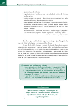 214
      Ações de enfermagem para o controle do câncer




             • ajustar o fluxo da infusão;
             • importante: o novo local deve estar a uma distância mínima de 5 cm do
               local anterior;
             • monitorar o paciente quanto à dor, eritema ou edema a cada hora pelas
               primeiras 4 horas, e depois quando necessário;
             • mudar a área de infusão em caso de edema, extravasamento ou eritema;
             • monitorar o paciente quanto à febre, calafrios, edema, eritema persis-
               tente e dor no local da infusão. Em caso de suspeita de infecção, inter-
               romper a infusão;
             • monitorar cefaléia, ansiedade, taquicardia, turgência jugular, hiperten-
               são arterial, tosse, dispnéia. Podem sugerir uma sobrecarga hídrica.
                                                      Revista Brasileira de Cancerologia, 2000,46(3): 253-56




             Ressalta-se que o alívio da dor requer uma atenção global ao paciente,
      ou seja, física, psicológica, espiritual, social e afetiva.
             O caso do Sr. V.P.S. ilustra a evolução desfavorável do câncer quando
      diagnosticado tardiamente e expõe a questão sobre a relação benefício/custo
      dos métodos de diagnóstico e de tratamento quando aplicados nos casos iniciais
      e nos casos avançados. Por outro lado, mostra também a necessidade de o siste-
      ma de saúde estar organizado para atender os pacientes crônicos e os pacientes
      terminais, de modo a oferecer-lhes condições de sobrevivência com uma quali-
      dade de vida compatível com a dignidade humana.




          Discuta com seus professores e colegas:
              • os aspectos éticos e técnicos relacionados à recusa do Sr. V.P.S.
                em aceitar o tratamento indicado no início de sua doença;
              • a relação benefício/custo de procedimentos de diagnóstico e
                de tratamento, quando aplicados aos casos iniciais e aos casos
                avançados de câncer;
              • o papel do sistema de saúde na assistência aos pacientes
                crônicos e sem possibilidades de terapêuticas curativas.




                                     Questionamento

                    - Quais seriam as vantagens e desvantagens de
                  termos em nossas Unidades de Saúde, Enfermeiros
                    capacitados a realizar este tipo de exame para
                                 suspeita diagnóstica?
 