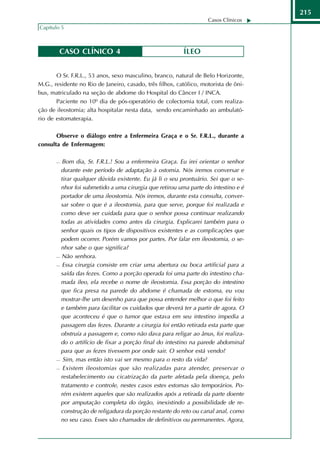 215
                                                                    Casos Clínicos
Capítulo 5



        CASO CLÍNICO 4                                    ÍLEO


       O Sr. F.R.L., 53 anos, sexo masculino, branco, natural de Belo Horizonte,
M.G., residente no Rio de Janeiro, casado, três filhos, católico, motorista de ôni-
bus, matriculado na seção de abdome do Hospital do Câncer I / INCA.
       Paciente no 10º dia de pós-operatório de colectomia total, com realiza-
ção de ileostomia; alta hospitalar nesta data, sendo encaminhado ao ambulató-
rio de estomaterapia.

       Observe o diálogo entre a Enfermeira Graça e o Sr. F.R.L., durante a
consulta de Enfermagem:

         Bom dia, Sr. F.R.L.! Sou a enfermeira Graça. Eu irei orientar o senhor
         durante este período de adaptação à ostomia. Nós iremos conversar e
         tirar qualquer dúvida existente. Eu já li o seu prontuário. Sei que o se-
         nhor foi submetido a uma cirurgia que retirou uma parte do intestino e é
         portador de uma ileostomia. Nós iremos, durante esta consulta, conver-
         sar sobre o que é a ileostomia, para que serve, porque foi realizada e
         como deve ser cuidada para que o senhor possa continuar realizando
         todas as atividades como antes da cirurgia. Explicarei também para o
         senhor quais os tipos de dispositivos existentes e as complicações que
         podem ocorrer. Porém vamos por partes. Por falar em ileostomia, o se-
         nhor sabe o que significa?
        Não senhora.

        Essa cirurgia consiste em criar uma abertura ou boca artificial para a

         saída das fezes. Como a porção operada foi uma parte do intestino cha-
         mada íleo, ela recebe o nome de ileostomia. Essa porção do intestino
         que fica presa na parede do abdome é chamada de estoma, eu vou
         mostrar-lhe um desenho para que possa entender melhor o que foi feito
         e também para facilitar os cuidados que deverá ter a partir de agora. O
         que aconteceu é que o tumor que estava em seu intestino impedia a
         passagem das fezes. Durante a cirurgia foi então retirada esta parte que
         obstruía a passagem e, como não dava para religar ao ânus, foi realiza-
         do o artifício de fixar a porção final do intestino na parede abdominal
         para que as fezes tivessem por onde sair. O senhor está vendo?
        Sim, mas então isto vai ser mesmo para o resto da vida?

        Existem ileostomias que são realizadas para atender, preservar o

         restabelecimento ou cicatrização da parte afetada pela doença, pelo
         tratamento e controle, nestes casos estes estomas são temporários. Po-
         rém existem aqueles que são realizados após a retirada da parte doente
         por amputação completa do órgão, inexistindo a possibilidade de re-
         construção de religadura da porção restante do reto ou canal anal, como
         no seu caso. Esses são chamados de definitivos ou permanentes. Agora,
 