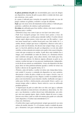 217
                                                                    Casos Clínicos
Capítulo 5



      As placas protetoras de pele são recomendadas para casos de alergias
      aos dispositivos, traumas de pele ou para deter o contato das fezes, que
      são corrosivas, com a pele.
      Já a pasta é indicada para correções da superfície da pele em caso de
      pregas cutâneas ou gordura, evitando o escape de efluentes.
      O pó, que nós nesse início do tratamento iremos utilizar, é indicado para
      aumentar a aderência do sistema à pele periestomal.
      Os cintos são utilizados para fixar melhor a bolsa e dar maior conforto e
      segurança para o senhor.
       Enfermeira Graça mas como é que eu vou fazer com tanta coisa?

       Pode ficar tranqüilo porque nós iremos fazer juntos a troca do

        dispositivo para que o senhor possa entender melhor. O senhor deverá
        sempre seguir alguns passos, como esses que vou lhe explicar e que
        tem nesse manual que o senhor levará para casa. Está vendo, Sr. F., o
        senhor, deverá, sempre que trocar o dispositivo, observar como está a
        pele ao redor da ileostomia. Ela deverá estar sempre limpa, seca, por-
        que é o local de aderência da pele ao dispositivo e se ela não aderir
        certinho, as fezes entrarão em contato com a pele e irão causar irritações,
        como esta que aconteceu no senhor. A pele deve estar também lisa e
        íntegra, sem vermelhidão ao redor do estoma. Já a ileostomia deverá
        estar conforme está agora, nessa altura mesmo, nem muito para fora,
        nem muito para dentro. Se observar alguma alteração na pele ou no
        estoma o senhor terá que vir nos procurar imediatamente, independen-
        te do dia do seu retorno ao ambulatório. A troca do dispositivo de duas
        peças deve ser feita preferencialmente quando o senhor for tomar seu
        banho e deverá ser da seguinte forma, Sr. F.:
       Primeiro, antes do banho, o senhor irá retirar este clamp desta forma,

        está vendo? E esvaziar o conteúdo do dispositivo no vaso sanitário,
        desconectar a bolsa da placa colada ao seu corpo e lavá-lo, caso vá
        reutilizá-lo ou então jogar no lixo. Depois o senhor irá também soltar a
        placa com movimentos suaves durante o banho, molhando com água e
        sabão para facilitar o deslocamento, procurando firmar a pele e ao
        mesmo tempo soltar o adesivo. Nunca retirá-la a seco ou utilizando
        produtos químicos.
       A higienização da pele ao redor deve ser feita com água e sabonete

        neutro, retirando os restos de fezes e de adesivos, desta forma. Ao lim-
        par a sua ileostomia o senhor deverá fazer delicadamente, sem esfre-
        gar, nem usar esponja áspera. Após o banho, depois de secar o corpo,
        procure secar bem a pele ao redor do estoma para poder ser colocado
        outro dispositivo. O senhor está entendendo Sr. F.?
       Estou sim, Enfermeira.

       O senhor deve expor a pele periestomal, sempre que possível, aos raios

        solares da manhã, durante 15 a 20 minutos, tendo o cuidado de prote-
        ger a ileostomia com gaze umedecida para não causar ressecamento
 