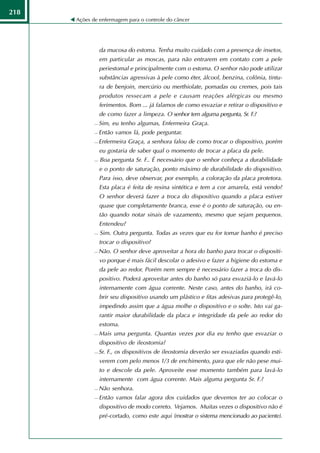 218
      Ações de enfermagem para o controle do câncer




                 da mucosa do estoma. Tenha muito cuidado com a presença de insetos,
                 em particular as moscas, para não entrarem em contato com a pele
                 periestomal e principalmente com o estoma. O senhor não pode utilizar
                 substâncias agressivas à pele como éter, álcool, benzina, colônia, tintu-
                 ra de benjoin, mercúrio ou merthiolate, pomadas ou cremes, pois tais
                 produtos ressecam a pele e causam reações alérgicas ou mesmo
                 ferimentos. Bom ... já falamos de como esvaziar e retirar o dispositivo e
                 de como fazer a limpeza. O senhor tem alguma pergunta, Sr. F.?
                Sim, eu tenho algumas, Enfermeira Graça.
                Então vamos lá, pode perguntar.
                Enfermeira Graça, a senhora falou de como trocar o dispositivo, porém
                 eu gostaria de saber qual o momento de trocar a placa da pele.
                Boa pergunta Sr. F.. É necessário que o senhor conheça a durabilidade
                 e o ponto de saturação, ponto máximo de durabilidade do dispositivo.
                 Para isso, deve observar, por exemplo, a coloração da placa protetora.
                 Esta placa é feita de resina sintética e tem a cor amarela, está vendo?
                 O senhor deverá fazer a troca do dispositivo quando a placa estiver
                 quase que completamente branca, esse é o ponto de saturação, ou en-
                 tão quando notar sinais de vazamento, mesmo que sejam pequenos.
                 Entendeu?
                Sim. Outra pergunta. Todas as vezes que eu for tomar banho é preciso
                 trocar o dispositivo?
                Não. O senhor deve aproveitar a hora do banho para trocar o dispositi-
                 vo porque é mais fácil descolar o adesivo e fazer a higiene do estoma e
                 da pele ao redor. Porém nem sempre é necessário fazer a troca do dis-
                 positivo. Poderá aproveitar antes do banho só para esvaziá-lo e lavá-lo
                 internamente com água corrente. Neste caso, antes do banho, irá co-
                 brir seu dispositivo usando um plástico e fitas adesivas para protegê-lo,
                 impedindo assim que a água molhe o dispositivo e o solte. Isto vai ga-
                 rantir maior durabilidade da placa e integridade da pele ao redor do
                 estoma.
                Mais uma pergunta. Quantas vezes por dia eu tenho que esvaziar o
                 dispositivo de ileostomia?
                Sr. F., os dispositivos de ileostomia deverão ser esvaziadas quando esti-
                 verem com pelo menos 1/3 de enchimento, para que ele não pese mui-
                 to e descole da pele. Aproveite esse momento também para lavá-lo
                 internamente com água corrente. Mais alguma pergunta Sr. F.?
                Não senhora.
                Então vamos falar agora dos cuidados que devemos ter ao colocar o
                 dispositivo de modo correto. Vejamos. Muitas vezes o dispositivo não é
                 pré-cortado, como este aqui (mostrar o sistema mencionado ao paciente).
 
