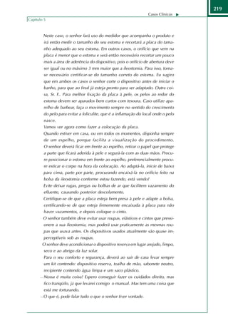 219
                                                                     Casos Clínicos
Capítulo 5



           Neste caso, o senhor fará uso do medidor que acompanha o produto e
           irá então medir o tamanho do seu estoma e recortará a placa do tama-
           nho adequado ao seu estoma. Em outros casos, o orifício que vem na
           placa é menor que o estoma e será então necessário recortar um pouco
           mais a área de aderência do dispositivo, pois o orifício de abertura deve
           ser igual ou no máximo 3 mm maior que a ileostomia. Para isso, torna-
           se necessário certificar-se do tamanho correto do estoma. Eu sugiro
           que em ambos os casos o senhor corte o dispositivo antes de iniciar o
           banho, para que ao final já esteja pronto para ser adaptado. Outra coi-
           sa, Sr. F.. Para melhor fixação da placa à pele, os pelos ao redor do
           estoma devem ser aparados bem curtos com tesoura. Caso utilize apa-
           relho de barbear, faça o movimento sempre no sentido do crescimento
           do pelo para evitar a foliculite, que é a inflamação do local onde o pelo
           nasce.
           Vamos ver agora como fazer a colocação da placa.
           Quando estiver em casa, ou em todos os momentos, disponha sempre
           de um espelho, porque facilita a visualização do procedimento.
           O senhor deverá ficar em frente ao espelho, retirar o papel que protege
           a parte que ficará aderida à pele e segurá-la com as duas mãos. Procu-
           re posicionar o estoma em frente ao espelho, preferencialmente procu-
           re esticar o corpo na hora da colocação. Ao adaptá-la, inicie de baixo
           para cima, parte por parte, procurando encaixá-la no orifício feito na
           bolsa da ileostomia conforme estou fazendo, está vendo?
           Evite deixar rugas, pregas ou bolhas de ar que facilitem vazamento do
           efluente, causando posterior descolamento.
           Certifique-se de que a placa esteja bem presa à pele e adapte a bolsa,
           certificando-se de que esteja firmemente encaixada à placa para não
           haver vazamentos, e depois coloque o cinto.
           O senhor também deve evitar usar roupas, elásticos e cintos que pressi-
           onem a sua ileostomia, mas poderá usar praticamente as mesmas rou-
           pas que usava antes. Os dispositivos usados atualmente são quase im-
           perceptíveis sob as roupas.
        O senhor deve acondicionar o dispositivo reserva em lugar arejado, limpo,
           seco e ao abrigo da luz solar.
           Para o seu conforto e segurança, deverá ao sair de casa levar sempre
           um kit contendo: dispositivo reserva, toalha de mão, sabonete neutro,
           recipiente contendo água limpa e um saco plástico.
          Nossa é muita coisa! Espero conseguir fazer os cuidados direito, mas
           fico tranqüilo, já que levarei comigo o manual. Mas tem uma coisa que
           está me torturando.
          O que é, pode falar tudo o que o senhor tiver vontade.
 