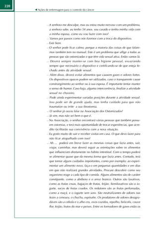 220
      Ações de enfermagem para o controle do câncer




                A senhora me desculpe, mas eu estou muito nervoso com um problema,
                 a senhora sabe, eu tenho 54 anos, sou casado e tenho minha vida com
                 a minha esposa, como eu vou fazer com isso?
                Vamos por passos como nós fizemos com a troca do dispositivo.
                Está bem.
                O senhor pode ficar calmo, porque a maioria das coisas de que falare-
                 mos também tem no manual. Este é um problema que aflige a todas as
                 pessoas que são ostomizadas e que têm vida sexual ativa. Então vamos lá.
                Deverá sempre manter-se com boa higiene pessoal, esvaziando
                 sempre que necessário o dispositivo e certificando-se de que esteja fe-
                 chado antes da atividade sexual.
                Além disso, deverá evitar alimentos que causem gases e odores fortes.
                 Os dispositivos opacos podem ser utilizados, caso o transparente cause
                 constrangimento ao senhor ou à sua esposa. É importante tentar manter
                 o senso de humor. Caso haja, alguma intercorrência, finalize a atividade
                 sexual no chuveiro.
                Pode ainda experimentar variadas posições durante a atividade sexual.
                 Isso pode ser de grande ajuda, mas tenha cuidado para que não
                 traumatize ou irrite a sua ileostomia.
                O senhor já ouviu falar na Associação dos Ostomizados?
                Já sim, mas não sei bem o que é.
                Na Associação, o senhor encontrará várias pessoas que também possu-
                 em ostomias, e terá mais oportunidade de trocar experiências, que acre-
                 dito facilitarão sua convivência com a nova situação.
                Eu gosto muito de sair e receber visitas em casa. O que devo fazer para
                 não ficar atrapalhado com isso?
                Ah ... poderá em breve fazer as mesmas coisas que fazia antes, sair,
                 viajar, caminhar, mas deverá seguir as orientações sobre os alimentos
                 que influenciam diretamente no hábito intestinal. Com o tempo poderá
                 se alimentar quase que da mesma forma que fazia antes. Contudo, terá
                 que tomar alguns cuidados importantes, como por exemplo: ao experi-
                 mentar um alimento novo, faça-o em pequenas quantidades e em dias
                 em que não realizará grandes atividades. Procure descobrir como seu
                 organismo reage a cada tipo de comida. Alguns alimentos são de caráter
                 constipante, como a abóbora e o arroz branco. Outros são laxativos,
                 como as frutas cruas, bagaços de frutas, feijão. Semilaxativos são o io-
                 gurte, sucos de frutas coados. Os redutores são as frutas perfumadas,
                 como a maçã, e o iogurte sem soro. São neutralizantes de odores nas
                 fezes a cenoura, o chuchu, espinafre. Os produtores de odores desagra-
                 dáveis são a cebola e o alho cru, ovos cozidos, repolho, brócolis, couve
                 flor, feijão, frutos do mar e peixes. Entre os formadores de gases estão os
 