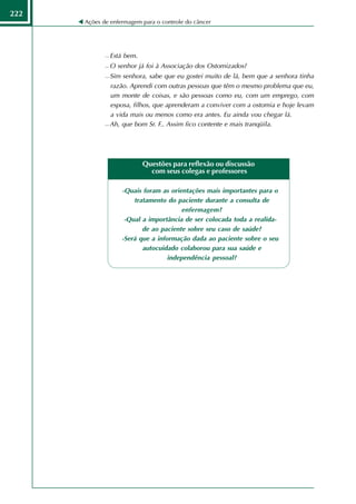 222
      Ações de enfermagem para o controle do câncer




                Está bem.
                O senhor já foi à Associação dos Ostomizados?
              Sim senhora, sabe que eu gostei muito de lá, bem que a senhora tinha
               razão. Aprendi com outras pessoas que têm o mesmo problema que eu,
               um monte de coisas, e são pessoas como eu, com um emprego, com
               esposa, filhos, que aprenderam a conviver com a ostomia e hoje levam
               a vida mais ou menos como era antes. Eu ainda vou chegar lá.
              Ah, que bom Sr. F.. Assim fico contente e mais tranqüila.




                             Questões para reflexão ou discussão
                               com seus colegas e professores

                    -Quais foram as orientações mais importantes para o
                        tratamento do paciente durante a consulta de
                                         enfermagem?
                     -Qual a importância de ser colocada toda a realida-
                           de ao paciente sobre seu caso de saúde?
                    -Será que a informação dada ao paciente sobre o seu
                           autocuidado colaborou para sua saúde e
                                    independência pessoal?
 
