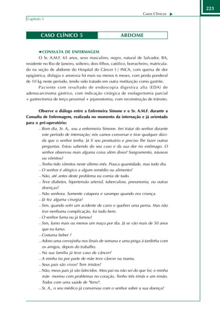 223
                                                                      Casos Clínicos
Capítulo 5



        CASO CLÍNICO 5                                  ABDOME


          CONSULTA DE ENFERMAGEM
       O Sr. A.M.F. 65 anos, sexo masculino, negro, natural de Salvador, BA,
residente no Rio de Janeiro, solteiro, dois filhos, católico, borracheiro, matricula-
do na seção de abdome do Hospital do Câncer I / INCA, com queixa de dor
epigástrica, disfagia e anorexia há mais ou menos 6 meses, com perda ponderal
de 10 kg neste período, tendo sido tratado em outra instituição como gastrite.
       Paciente com resultado de endoscopia digestiva alta (EDA) de
adenocarcinoma gástrico, com indicação cirúrgica de esofagectomia parcial
+ gastrectomia de terço proximal + jejunostomia, com reconstrução de trânsito.

      Observe o diálogo entre a Enfermeira Simone e o Sr. A.M.F. durante a
Consulta de Enfermagem, realizada no momento da internação e já orientado
para o pré-operatório:
       Bom dia, Sr. A., sou a enfermeira Simone. Irei tratar do senhor durante

        este período de internação; nós vamos conversar e tirar qualquer dúvi-
        da que o senhor tenha. Já li seu prontuário e preciso lhe fazer outras
        perguntas. Estou sabendo do seu caso e da sua dor no estômago. O
        senhor observou mais alguma coisa além disso? Sangramento, náuseas
        ou vômitos?
       Tenho tido vômitos neste último mês. Pouca quantidade, mas todo dia.

       O senhor é alérgico a algum remédio ou alimento?

       Não, até antes deste problema eu comia de tudo.

       Teve diabetes, hipertensão arterial, tuberculose, pneumonia, ou outras

        doenças?
       Não senhora. Somente catapora e sarampo quando era criança.

       Já fez alguma cirurgia?

       Sim, quando sofri um acidente de carro e quebrei uma perna. Mas não

        tive nenhuma complicação, foi tudo bem.
       O senhor fuma ou já fumou?

       Sim, fumo mais ou menos um maço por dia. Já se vão mais de 50 anos

        que eu fumo.
       Costuma beber ?

       Adoro uma cervejinha nos finais de semana e uma pinga à tardinha com

        os amigos, depois do trabalho.
       Na sua família já teve caso de câncer?

       A minha tia por parte de mãe teve câncer na mama.

       Seus pais são vivos? Tem irmãos?

       Não, meus pais já são falecidos. Meu pai eu não sei do que foi, e minha

        mãe morreu com problemas no coração. Tenho três irmãs e um irmão.
        Todos com uma saúde de "ferro".
       Sr. A., o seu médico já conversou com o senhor sobre a sua doença?
 