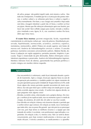 225
                                                                      Casos Clínicos
Capítulo 5



           da saliva, porque não poderá engolir nada, nem mesmo a saliva. Mas
           tudo isto é temporário. À medida que há a cicatrização dos pontos inter-
           nos, o senhor voltará a se alimentar pela boca e voltará a engolir a
           saliva normalmente. Pois bem, a sua cirurgia será amanhã e hoje então
           será feita a lavagem intestinal; a partir das 22 horas, o senhor vai ficar
           em jejum. Mesmo que lhe ofereçam alimentação após esse horário, por
           favor não aceite! Será colhido sangue para exame, iniciada a medica-
           ção e instalado o soro. Agora, Sr. A., vou examinar o senhor. Por favor,
           deite aqui nessa maca.

        O exame físico mostrou: paciente emagrecido, lúcido, respondendo
coerentemente às solicitações verbais por meio de palavras. Deambulação pre-
servada, hipohidratado, normocorado, acianótico, anictérico, eupnéico,
normotenso, normocárdico, afebril. Prótese em arcada superior, sem lesões de
mucosa oral. Ausência de linfonodomegalias cervicais e axilares. À ausculta
pulmonar, murmúrios vesiculares universalmente audíveis. Abdome flácido, do-
loroso à palpação em região epigástrica, peristalse presente, timpânico à per-
cussão. Turgor e elasticidade da pele diminuídos. Refere eliminações vesico-
intestinais espontâneas e preservadas. Ausência de linfonodomegalias inguinais.
Membros inferiores livres de edemas, apresentando boa perfusão periférica e
cicatriz cirúrgica em membro inferior esquerdo.



       Após Exame Físico

        Vou encaminhá-lo à enfermaria, onde ficará internado durante o perío-
         do de tratamento. Após a cirurgia ,ficará por algumas horas na sala de
         recuperação pós-anestésica, e também poderá em algum momento do
         seu pós-operatório passar pela Unidade de Terapia Intensiva (UTI), onde
         ficam alguns dos nossos pacientes quando necessitam de maior assis-
         tência. Isso não quer dizer que o senhor esteja em estado grave ou que
         tenha ocorrido alguma coisa errada. O senhor tem alguma dúvida, ou
         quer perguntar mais alguma coisa?
        Dúvidas, eu tenho várias, relacionadas com a própria doença. Da cirur-

         gia a senhora já me explicou tudo, mas no momento o pior é o medo da
         cirurgia, da anestesia, de sentir dor, de saber se vou ficar curado.
        Suas dúvidas em relação à doença nós tiraremos durante o período que

         o senhor estiver aqui conosco. Em relação ao medo, isso é normal por-
         que todos têm, mas eu posso lhe garantir que não precisa se preocupar
         com isso, pois hoje temos os melhores recursos e a equipe que está
         tratando do senhor é excelente, com profissionais especializados e ex-
         perientes. Em relação à dor, é a mesma coisa. Não vai senti-la desne-
         cessariamente, pois hoje existem medicamentos e técnicas que são
         muito eficazes. A técnica anestésica, os medicamentos e a aparelha-
 