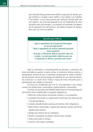 226
      Ações de enfermagem para o controle do câncer




               gem utilizadas hoje garantem uma melhor recuperação do doente, por-
               que facilitam o cirurgião a fazer melhor e mais rápido o seu trabalho.
               E em relação à cura, posso garantir que estaremos fazendo tudo com
               este objetivo, mas nem tudo depende só de nós! Dependerá de várias
               situações como, por exemplo, a sua resposta ao tratamento. Isso depen-
               de do organismo de cada pessoa e da própria evolução da doença.
               Boa sorte, irei vê-lo em seguida.




                                  Questões para reflexão

                      - Qual a importância da Consulta de Enfermagem
                                    na fase pré-operatória?
                   - Qual a importância da relação enfermeiro-paciente
                                       neste momento?
                    - Será que a informação dada ao paciente sobre sua
                       cirurgia e seu pós-operatório colaborou para sua
                        recuperação ou deixou o paciente mais tenso?




             Após as orientações e encaminhamento do paciente, a enfermeira foi
      tomar providências quanto às outras rotinas. A enfermeira Simone realizou o
      planejamento assistencial para o tratamento, recuperação da saúde e reabilita-
      ção do paciente. Isto foi possível porque ela abordou em sua entrevista elemen-
      tos essenciais e o exame físico incluía a busca de sinais relevantes para o
      planejamento dos cuidados ao paciente.
             Ela levou em consideração que o Sr. A., será submetido a uma cirurgia
      curativa, de grande porte, conservadora e potencialmente contaminada .
             Com base na taxonomia de NANDA (North American Nursing Diagnosis
      Association) foram estabelecidos os seguintes diagnósticos:
             • déficit de conhecimento relacionado à doença e seu tratamento;
             • ansiedade relacionada ao conhecimento insuficiente das rotinas do pré
               e do pós-operatórios;
             • conforto alterado devido à presença de vômitos, dor e diagnóstico;
             • déficit hídrico relacionado à ingesta oral reduzida e perda anormal de
               líquidos pelos vômitos;
             • disfagia por estenose da luz esofagiana;
             • diarréia conseqüente ao preparo intestinal para cirurgia;
             • medo relacionado à cirurgia;
             • anorexia relacionada à patologia.
 