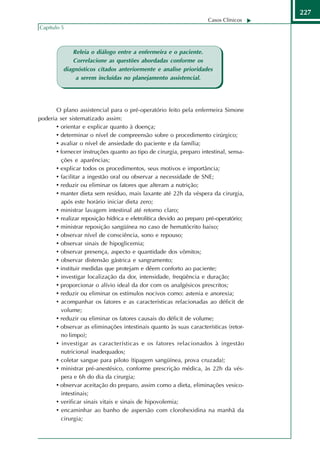 227
                                                                     Casos Clínicos
Capítulo 5



              Releia o diálogo entre a enfermeira e o paciente.
              Correlacione as questões abordadas conforme os
          diagnósticos citados anteriormente e analise prioridades
               a serem incluídas no planejamento assistencial.




       O plano assistencial para o pré-operatório feito pela enfermeira Simone
poderia ser sistematizado assim:
       • orientar e explicar quanto à doença;
       • determinar o nível de compreensão sobre o procedimento cirúrgico;
       • avaliar o nível de ansiedade do paciente e da família;
       • fornecer instruções quanto ao tipo de cirurgia, preparo intestinal, sensa-
         ções e aparências;
       • explicar todos os procedimentos, seus motivos e importância;
       • facilitar a ingestão oral ou observar a necessidade de SNE;
       • reduzir ou eliminar os fatores que alteram a nutrição;
       • manter dieta sem resíduo, mais laxante até 22h da véspera da cirurgia,
         após este horário iniciar dieta zero;
       • ministrar lavagem intestinal até retorno claro;
       • realizar reposição hídrica e eletrolítica devido ao preparo pré-operatório;
       • ministrar reposição sangüínea no caso de hematócrito baixo;
       • observar nível de consciência, sono e repouso;
       • observar sinais de hipoglicemia;
       • observar presença, aspecto e quantidade dos vômitos;
       • observar distensão gástrica e sangramento;
       • instituir medidas que protejam e dêem conforto ao paciente;
       • investigar localização da dor, intensidade, freqüência e duração;
       • proporcionar o alívio ideal da dor com os analgésicos prescritos;
       • reduzir ou eliminar os estímulos nocivos como: astenia e anorexia;
       • acompanhar os fatores e as características relacionadas ao déficit de
         volume;
       • reduzir ou eliminar os fatores causais do déficit de volume;
       • observar as eliminações intestinais quanto às suas características (retor-
         no limpo);
       • investigar as características e os fatores relacionados à ingestão
         nutricional inadequados;
       • coletar sangue para piloto (tipagem sangüínea, prova cruzada);
       • ministrar pré-anestésico, conforme prescrição médica, às 22h da vés-
         pera e 6h do dia da cirurgia;
       • observar aceitação do preparo, assim como a dieta, eliminações vesico-
         intestinais;
       • verificar sinais vitais e sinais de hipovolemia;
       • encaminhar ao banho de aspersão com clorohexidina na manhã da
         cirurgia;
 