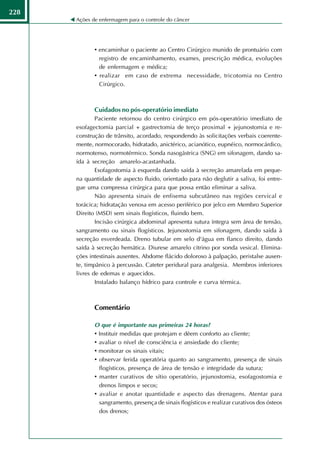 228
      Ações de enfermagem para o controle do câncer




             • encaminhar o paciente ao Centro Cirúrgico munido de prontuário com
               registro de encaminhamento, exames, prescrição médica, evoluções
               de enfermagem e médica;
             • realizar em caso de extrema necessidade, tricotomia no Centro
               Cirúrgico.



             Cuidados no pós-operatório imediato
              Paciente retornou do centro cirúrgico em pós-operatório imediato de
      esofagectomia parcial + gastrectomia de terço proximal + jejunostomia e re-
      construção de trânsito, acordado, respondendo às solicitações verbais coerente-
      mente, normocorado, hidratado, anictérico, acianótico, eupnéico, normocárdico,
      normotenso, normotérmico. Sonda nasogástrica (SNG) em sifonagem, dando sa-
      ída à secreção amarelo-acastanhada.
              Esofagostomia à esquerda dando saída à secreção amarelada em peque-
      na quantidade de aspecto fluido, orientado para não deglutir a saliva, foi entre-
      gue uma compressa cirúrgica para que possa então eliminar a saliva.
              Não apresenta sinais de enfisema subcutâneo nas regiões cervical e
      torácica; hidratação venosa em acesso periférico por jelco em Membro Superior
      Direito (MSD) sem sinais flogísticos, fluindo bem.
              Incisão cirúrgica abdominal apresenta sutura íntegra sem área de tensão,
      sangramento ou sinais flogísticos. Jejunostomia em sifonagem, dando saída à
      secreção esverdeada. Dreno tubular em selo d'água em flanco direito, dando
      saída à secreção hemática. Diurese amarelo citrino por sonda vesical. Elimina-
      ções intestinais ausentes. Abdome flácido doloroso à palpação, peristalse ausen-
      te, timpânico à percussão. Cateter peridural para analgesia. Membros inferiores
      livres de edemas e aquecidos.
              Instalado balanço hídrico para controle e curva térmica.



             Comentário

             O que é importante nas primeiras 24 horas?
             • Instituir medidas que protejam e dêem conforto ao cliente;
             • avaliar o nível de consciência e ansiedade do cliente;
             • monitorar os sinais vitais;
             • observar ferida operatória quanto ao sangramento, presença de sinais
               flogísticos, presença de área de tensão e integridade da sutura;
             • manter curativos de sítio operatório, jejunostomia, esofagostomia e
               drenos limpos e secos;
             • avaliar e anotar quantidade e aspecto das drenagens. Atentar para
               sangramento, presença de sinais flogísticos e realizar curativos dos ósteos
               dos drenos;
 