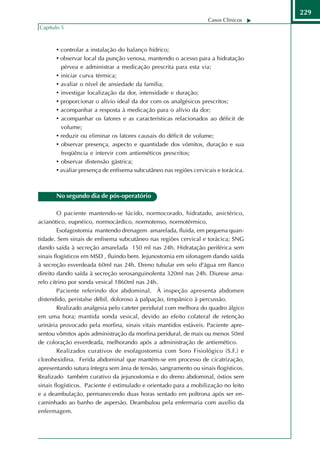 229
                                                                   Casos Clínicos
Capítulo 5



       • controlar a instalação do balanço hídrico;
       • observar local da punção venosa, mantendo o acesso para a hidratação
         pérvea e administrar a medicação prescrita para esta via;
       • iniciar curva térmica;
       • avaliar o nível de ansiedade da família;
       • investigar localização da dor, intensidade e duração;
       • proporcionar o alívio ideal da dor com os analgésicos prescritos;
       • acompanhar a resposta à medicação para o alívio da dor;
       • acompanhar os fatores e as características relacionados ao déficit de
         volume;
       • reduzir ou eliminar os fatores causais do déficit de volume;
       • observar presença, aspecto e quantidade dos vômitos, duração e sua
         freqüência e intervir com antieméticos prescritos;
       • observar distensão gástrica;
       • avaliar presença de enfisema subcutâneo nas regiões cervicais e torácica.



       No segundo dia de pós-operatório

         O paciente mantendo-se lúcido, normocorado, hidratado, anictérico,
acianótico, eupnéico, normocárdico, normotenso, normotérmico.
         Esofagostomia mantendo drenagem amarelada, fluida, em pequena quan-
tidade. Sem sinais de enfisema subcutâneo nas regiões cervical e torácica; SNG
dando saída à secreção amarelada 150 ml nas 24h. Hidratação periférica sem
sinais flogísticos em MSD , fluindo bem. Jejunostomia em sifonagem dando saída
à secreção esverdeada 60ml nas 24h. Dreno tubular em selo d'água em flanco
direito dando saída à secreção serosanguinolenta 320ml nas 24h. Diurese ama-
relo citrino por sonda vesical 1860ml nas 24h.
         Paciente referindo dor abdominal. À inspeção apresenta abdomen
distendido, peristalse débil, doloroso à palpação, timpânico à percussão.
         Realizado analgesia pelo cateter peridural com melhora do quadro álgico
em uma hora; mantida sonda vesical, devido ao efeito colateral de retenção
urinária provocado pela morfina, sinais vitais mantidos estáveis. Paciente apre-
sentou vômitos após administração da morfina peridural, de mais ou menos 50ml
de coloração esverdeada, melhorando após a administração de antiemético.
         Realizados curativos de esofagostomia com Soro Fisiológico (S.F.) e
clorohexidina. Ferida abdominal que mantém-se em processo de cicatrização,
apresentando sutura íntegra sem área de tensão, sangramento ou sinais flogísticos.
Realizado também curativo da jejunostomia e do dreno abdominal, óstios sem
sinais flogísticos. Paciente é estimulado e orientado para a mobilização no leito
e a deambulação, permanecendo duas horas sentado em poltrona após ser en-
caminhado ao banho de aspersão. Deambulou pela enfermaria com auxílio da
enfermagem.
 