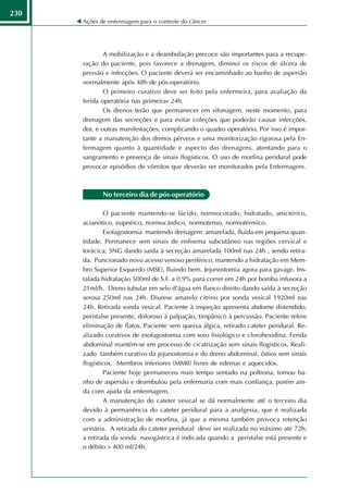 230
      Ações de enfermagem para o controle do câncer




              A mobilização e a deambulação precoce são importantes para a recupe-
      ração do paciente, pois favorece a drenagem, diminui os riscos de úlcera de
      pressão e infecções. O paciente deverá ser encaminhado ao banho de aspersão
      normalmente após 48h de pós-operatório.
              O primeiro curativo deve ser feito pela enfermeira, para avaliação da
      ferida operatória nas primeiras 24h.
              Os drenos terão que permanecer em sifonagem, neste momento, para
      drenagem das secreções e para evitar coleções que poderão causar infecções,
      dor, e outras manifestações, complicando o quadro operatório. Por isso é impor-
      tante a manutenção dos drenos pérveos e uma monitorização rigorosa pela En-
      fermagem quanto à quantidade e aspecto das drenagens, atentando para o
      sangramento e presença de sinais flogísticos. O uso de morfina peridural pode
      provocar episódios de vômitos que deverão ser monitorados pela Enfermagem.



             No terceiro dia de pós-operatório

               O paciente mantendo-se lúcido, normocorado, hidratado, anictérico,
      acianótico, eupnéico, normocárdico, normotenso, normotérmico.
               Esofagostomia mantendo drenagem amarelada, fluida em pequena quan-
      tidade. Permanece sem sinais de enfisema subcutâneo nas regiões cervical e
      torácica; SNG dando saída à secreção amarelada 100ml nas 24h , sendo retira-
      da. Puncionado novo acesso venoso periférico, mantendo a hidratação em Mem-
      bro Superior Esquerdo (MSE), fluindo bem. Jejunostomia agora para gavage. Ins-
      talada hidratação 500ml de S.F. a 0,9% para correr em 24h por bomba infusora a
      21ml/h. Dreno tubular em selo d'água em flanco direito dando saída à secreção
      serosa 250ml nas 24h. Diurese amarelo citrino por sonda vesical 1920ml nas
      24h. Retirada sonda vesical. Paciente à inspeção apresenta abdome distendido,
      peristalse presente, doloroso à palpação, timpânico à percussão. Paciente refere
      eliminação de flatos. Paciente sem queixa álgica, retirado cateter peridural. Re-
      alizado curativos de esofagostomia com soro fisiológico e clorohexidina. Ferida
      abdominal mantém-se em processo de cicatrização sem sinais flogísticos. Reali-
      zado também curativo da jejunostomia e do dreno abdominal, óstios sem sinais
      flogísticos. Membros Inferiores (MMII) livres de edemas e aquecidos.
               Paciente hoje permaneceu mais tempo sentado na poltrona, tomou ba-
      nho de aspersão e deambulou pela enfermaria com mais confiança, porém ain-
      da com ajuda da enfermagem.
               A manutenção do cateter vesical se dá normalmente até o terceiro dia
      devido à permanência do cateter peridural para a analgesia, que é realizada
      com a administração de morfina, já que a mesma também provoca retenção
      urinária. A retirada do cateter peridural deve ser realizada no máximo até 72h;
      a retirada da sonda nasogástrica é indicada quando a peristalse está presente e
      o débito > 400 ml/24h.
 