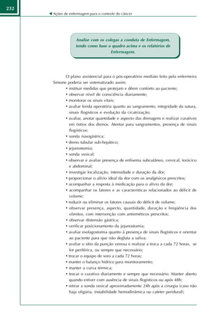 232
      Ações de enfermagem para o controle do câncer




                  Analise com os colegas a conduta de Enfermagem,
                  tendo como base o quadro acima e os relatórios de
                                    Enfermagem.




            O plano assistencial para o pós-operatório mediato feito pela enfermeira
      Simone poderia ser sistematizado assim:
            • instituir medidas que protejam e dêem conforto ao paciente;
            • observar nível de consciência diariamente;
            • monitorar os sinais vitais;
            • avaliar ferida operatória quanto ao sangramento, integridade da sutura,
              sinais flogísticos e evolução da cicatrização;
            • avaliar, anotar quantidade e aspecto das drenagens e realizar curativos
              em óstios dos drenos. Atentar para sangramentos, presença de sinais
              flogísticos:
            • sonda nasogástrica;
            • dreno tubular sub-hepático;
            • jejunostomia;
            • sonda vesical;
            • observar e avaliar presença de enfisema subcutâneo, cervical, torácico
              e abdominal;
            • investigar localização, intensidade e duração da dor;
            • proporcionar o alívio ideal da dor com os analgésicos prescritos;
            • acompanhar a resposta à medicação para o alívio da dor;
            • acompanhar os fatores e as características relacionados ao déficit de
              volume;
            • reduzir ou eliminar os fatores causais do déficit de volume;
            • observar presença, aspecto, quantidade, duração e freqüência dos
              vômitos, com intervenção com antieméticos prescritos;
            • observar distensão gástrica;
            • verificar posicionamento da jejunostomia;
            • avaliar esofagostomia quanto à presença de sinais flogísticos e orientar
              ao paciente para que não degluta a saliva;
            • avaliar o sítio da punção venosa e realizar a troca a cada 72 horas, se
              for periférica, ou sempre que necessário;
            • trocar o equipo de soro a cada 72 horas;
            • manter o balanço hídrico para monitoramento;
            • manter a curva térmica;
            • trocar o curativo diariamente e sempre que necessário. Manter aberto
              quando estiver com ausência de sinais flogísticos ou após 48h;
            • retirar a sonda vesical aproximadamente 24h após a cirurgia (caso não
              haja oligúria, instabilidade hemodinâmica ou cateter peridural);
 