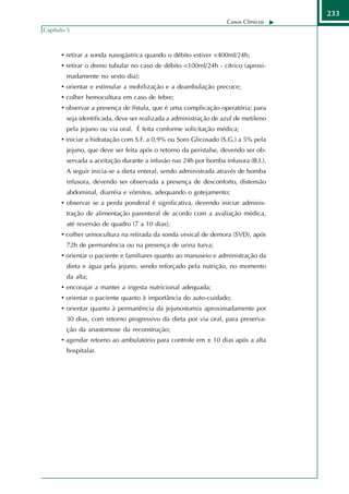 233
                                                                  Casos Clínicos
Capítulo 5



      • retirar a sonda nasogástrica quando o débito estiver <400ml/24h;
      • retirar o dreno tubular no caso de débito <100ml/24h - cítrico (aproxi-
        madamente no sexto dia);
      • orientar e estimular a mobilização e a deambulação precoce;
      • colher hemocultura em caso de febre;
      • observar a presença de fístula, que é uma complicação operatória; para
        seja identificada, deve ser realizada a administração de azul de metileno
        pela jejuno ou via oral. É feita conforme solicitação médica;
      • iniciar a hidratação com S.F. a 0,9% ou Soro Glicosado (S.G.) a 5% pela
        jejuno, que deve ser feita após o retorno da peristalse, devendo ser ob-
        servada a aceitação durante a infusão nas 24h por bomba infusora (B.I.).
        A seguir inicia-se a dieta enteral, sendo administrada através de bomba
        infusora, devendo ser observada a presença de desconforto, distensão
        abdominal, diarréia e vômitos, adequando o gotejamento;
      • observar se a perda ponderal é significativa, devendo iniciar adminis-
        tração de alimentação parenteral de acordo com a avaliação médica,
        até reversão de quadro (7 a 10 dias);
      • colher urinocultura na retirada da sonda vesical de demora (SVD), após
        72h de permanência ou na presença de urina turva;
      • orientar o paciente e familiares quanto ao manuseio e administração da
        dieta e água pela jejuno, sendo reforçado pela nutrição, no momento
        da alta;
      • encorajar a manter a ingesta nutricional adequada;
      • orientar o paciente quanto à importância do auto-cuidado;
      • orientar quanto à permanência da jejunostomia aproximadamente por
        30 dias, com retorno progressivo da dieta por via oral, para preserva-
        ção da anastomose da reconstrução;
      • agendar retorno ao ambulatório para controle em ± 10 dias após a alta
        hospitalar.
 
