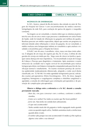 234
      Ações de enfermagem para o controle do câncer




              CASO CLÍNICO 6                          CABEÇA E PESCOÇO


                CONSULTA DE ENFERMAGEM
              Sr. R.C., branco, natural do Rio de Janeiro, deu entrada no setor de Tria-
      gem do Hospital do Câncer I com encaminhamento do médico otorrino-
      laringologista da rede SUS, para avaliação de queixa de pigarro e rouquidão
      constante.
              Na triagem; ao ser consultado, o mesmo refere que os sintomas já persis-
      tem há cerca de um ano e meio e que procurou o atendimento em vários Postos
      de Saúde, onde foi tratado de inflamação na garganta sem melhora do quadro.
      Resolveu procurar um médico especialista, depois que assistiu um programa na
      televisão falando sobre inflamações e câncer de garganta. Ao ser consultado, o
      médico realizou uma laringoscopia indireta no consultório e após analisar o re-
      sultado o encaminhou para o Hospital do Câncer.
              O Sr.R.C. tem 46 anos, é serralheiro, viúvo, mora com duas irmãs soltei-
      ras. É tabagista de um maço de cigarros por dia, há 33 anos, é etilista de oito
      garrafas de cerveja em média por dia. Nega casos de câncer na família e quais-
      quer outras doenças de mais importância. Foi encaminhado à seção de Cirurgia
      de Cabeça e Pescoço para diagnóstico e tratamento. Após anamnese e exame
      minucioso da cavidade oral e região cervical foi encaminhado para realizar
      laringoscopia direta com biópsia e tomografia computadorizada para fins de clas-
      sificação tumoral e estadiamento. Os exames revelaram presença de carcino-
      ma epidermóide moderadamente diferenciado, atingindo a corda vocal direita
      classificado, em T2 N0 M0. Foi então agendada laringectomia parcial, solicita-
      dos exames pré-operatórios (Eletro Encefalograma - ECG, Rx tórax, tipagem
      sangüínea, hemograma e coagulograma completos e eletrólitos sangüíneos) e
      agendada a consulta de enfermagem para orientações pré-operatória e de pre-
      venção de complicações pós-operatória.

            Observe o diálogo entre a enfermeira e o Sr. R.C. durante a consulta
      previamente marcada:
                Bom dia, vim para conversar com a senhora, conforme o médico
                 mandou.
                Como vai o senhor? Fez todos os exames que lhe foram pedidos?
                Já fiz sim. Não tenho me sentido bem ultimamente.
                O que está acontecendo?
                Tenho sentido muita dor de garganta e tenho engasgado muito quando
                 como ou quando engulo saliva. Também aumentou muito a minha tosse
                 quando deito à noite.
                O senhor sabe porque isso está acontecendo? O médico já lhe explicou
                 alguma coisa sobre a sua doença?
 