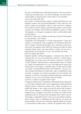 236
      Ações de enfermagem para o controle do câncer




               gia, que é um tubinho fino e delicado de borracha como este (mostra a
               sonda), que entra pelo nariz e vai até seu estômago, de maneira que o
               senhor poderá se alimentar bem e tomar todos os seus remédios.
              Isso vai ficar para toda vida?

              Não senhor. A sonda permanece apenas o tempo suficiente para a sua

               garganta cicatrizar. Isso leva aproximadamente 15 dias. Após isso, reti-
               ramos a sonda com facilidade e então o senhor reiniciará a alimenta-
               ção, primeiro de forma líquida, passando para pastosa, como mingau
               ou purê, até conseguir comer sólidos sem problemas. Agora, eu é que
               lhe pergunto: se a cirurgia é na garganta, como o senhor poderá respi-
               rar logo depois?
              Não tenho certeza, mas o médico me disse que ia fazer um buraquinho

               no meu pescoço. É isso mesmo?
              Exatamente. Este "buraquinho" se chama traqueostomia. É feito para

               permitir a sua respiração. É que a garganta fica inchada por dentro de-
               vido à cirurgia e não permite passagem de ar suficiente, sendo neces-
               sário fazer um pequeno corte onde será colocado um tubo de metal
               chamado cânula, igual a este aqui (mostra a cânula). No seu caso, a
               traqueostomia será temporária, ou seja, será fechada mais tarde.
              Não vou respirar pelo nariz?

              Enquanto regride o inchaço da garganta, a respiração será através da

               traqueostomia. Por isso é tão importante conservar a cânula limpa e
               protegida por um avental como este (mostra se possível o avental de
               crochê). Também é importante que o senhor aprenda a trocar e a limpar
               sua cânula de traqueostomia em casa. Não dependa de outros para
               respirar bem. É mais seguro e confortável que o senhor mesmo troque
               sua cânula. É um procedimento fácil e não é doloroso. Para isso o se-
               nhor receberá treinamento na enfermaria e aqui no ambulatório, além
               de poder vir quantas vezes forem necessárias para tirar dúvidas. Por
               enquanto, vou lhe dar o manual de orientações para que o senhor possa
               "estudar" em casa e tirar suas dúvidas antes da cirurgia.
              Com este "caninho" vou poder comer e falar?

              O lugar por onde passam os alimentos é diferente deste por onde passa

               o ar. Para falar, enquanto estiver com a traqueostomia, basta fechar esta
               abertura (mostra a abertura da cânula) com o dedo. O senhor só vai
               poder falar porque a sua cirurgia será parcial, porém toda cirurgia é
               uma caixa de surpresas: a confirmação da parte a ser retirada vai de-
               pender do que o cirurgião vai encontrar na cirurgia. Se o tumor estiver
               espalhado, pode ser necessário tirar um pedaço maior. Neste caso, po-
               derá perder a capacidade de falar com esta voz que falamos rotineira-
               mente. Porém, existe a reabilitação de outro tipo de voz através da
               fonoaudiologia. Mas isto nós só ficaremos sabendo depois da cirurgia,
               aí conversaremos melhor sobre o assunto. De qualquer forma, não se
 