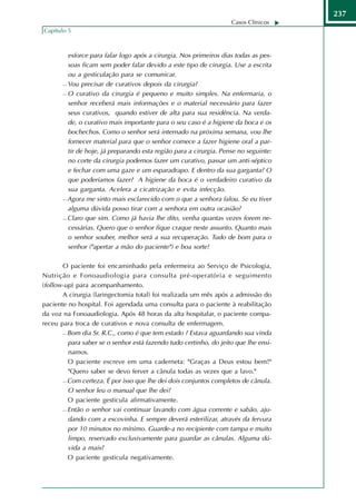 237
                                                                    Casos Clínicos
Capítulo 5



         esforce para falar logo após a cirurgia. Nos primeiros dias todas as pes-
         soas ficam sem poder falar devido a este tipo de cirurgia. Use a escrita
         ou a gesticulação para se comunicar.
        Vou precisar de curativos depois da cirurgia?

        O curativo da cirurgia é pequeno e muito simples. Na enfermaria, o

         senhor receberá mais informações e o material necessário para fazer
         seus curativos, quando estiver de alta para sua residência. Na verda-
         de, o curativo mais importante para o seu caso é a higiene da boca e os
         bochechos. Como o senhor será internado na próxima semana, vou lhe
         fornecer material para que o senhor comece a fazer higiene oral a par-
         tir de hoje, já preparando esta região para a cirurgia. Pense no seguinte:
         no corte da cirurgia podemos fazer um curativo, passar um anti-séptico
         e fechar com uma gaze e um esparadrapo. E dentro da sua garganta? O
         que poderíamos fazer? A higiene da boca é o verdadeiro curativo da
         sua garganta. Acelera a cicatrização e evita infecção.
        Agora me sinto mais esclarecido com o que a senhora falou. Se eu tiver

         alguma dúvida posso tirar com a senhora em outra ocasião?
        Claro que sim. Como já havia lhe dito, venha quantas vezes forem ne-

         cessárias. Quero que o senhor fique craque neste assunto. Quanto mais
         o senhor souber, melhor será a sua recuperação. Tudo de bom para o
         senhor ("apertar a mão do paciente") e boa sorte!

       O paciente foi encaminhado pela enfermeira ao Serviço de Psicologia,
Nutrição e Fonoaudiologia para consulta pré-operatória e seguimento
(follow-up) para acompanhamento.
       A cirurgia (laringectomia total) foi realizada um mês após a admissão do
paciente no hospital. Foi agendada uma consulta para o paciente à reabilitação
da voz na Fonoaudiologia. Após 48 horas da alta hospitalar, o paciente compa-
receu para troca de curativos e nova consulta de enfermagem.
        Bom dia Sr. R.C., como é que tem estado ? Estava aguardando sua vinda

         para saber se o senhor está fazendo tudo certinho, do jeito que lhe ensi-
         namos.
        O paciente escreve em uma caderneta: "Graças a Deus estou bem!"

         "Quero saber se devo ferver a cânula todas as vezes que a lavo."
        Com certeza. É por isso que lhe dei dois conjuntos completos de cânula.

         O senhor leu o manual que lhe dei?
        O paciente gesticula afirmativamente.

        Então o senhor vai continuar lavando com água corrente e sabão, aju-

         dando com a escovinha. E sempre deverá esterilizar, através da fervura
         por 10 minutos no mínimo. Guarde-a no recipiente com tampa e muito
         limpo, reservado exclusivamente para guardar as cânulas. Alguma dú-
         vida a mais?
        O paciente gesticula negativamente.
 