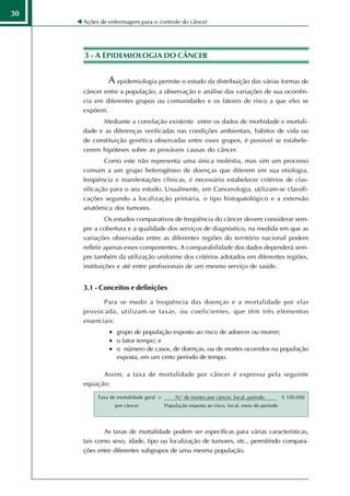 30
     Ações de enfermagem para o controle do câncer




     3 - A EPIDEMIOLOGIA DO CÂNCER


              A epidemiologia permite o estudo da distribuição das várias formas de
     câncer entre a população, a observação e análise das variações de sua ocorrên-
     cia em diferentes grupos ou comunidades e os fatores de risco a que eles se
     expõem.
            Mediante a correlação existente entre os dados de morbidade e mortali-
     dade e as diferenças verificadas nas condições ambientais, hábitos de vida ou
     de constituição genética observadas entre esses grupos, é possível se estabele-
     cerem hipóteses sobre as prováveis causas do câncer.
             Como este não representa uma única moléstia, mas sim um processo
     comum a um grupo heterogêneo de doenças que diferem em sua etiologia,
     freqüência e manifestações clínicas, é necessário estabelecer critérios de clas-
     sificação para o seu estudo. Usualmente, em Cancerologia, utilizam-se classifi-
     cações segundo a localização primária, o tipo histopatológico e a extensão
     anatômica dos tumores.
              Os estudos comparativos de freqüência do câncer devem considerar sem-
     pre a cobertura e a qualidade dos serviços de diagnóstico, na medida em que as
     variações observadas entre as diferentes regiões do território nacional podem
     refletir apenas esses componentes. A comparabilidade dos dados dependerá sem-
     pre também da utilização uniforme dos critérios adotados em diferentes regiões,
     instituições e até entre profissionais de um mesmo serviço de saúde.


     3.1 - Conceitos e definições

            Para se medir a freqüência das doenças e a mortalidade por elas
     provocada, utilizam-se taxas, ou coeficientes, que têm três elementos
     essenciais:
              • grupo de população exposto ao risco de adoecer ou morrer;
              • o fator tempo; e
              • o número de casos, de doenças, ou de mortes ocorridos na população
                exposta, em um certo período de tempo.

           Assim, a taxa de mortalidade por câncer é expressa pela seguinte
     equação:

          Taxa de mortalidade geral =       N.º de mortes por câncer, local, período         X 100.000
                 por câncer             População exposta ao risco, local, meio do período




             As taxas de mortalidade podem ser específicas para várias características,
     tais como sexo, idade, tipo ou localização de tumores, etc., permitindo compara-
     ções entre diferentes subgrupos de uma mesma população.
 