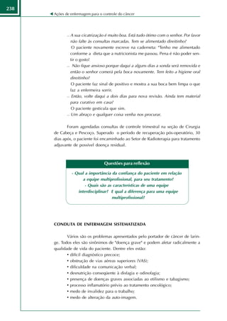 238
      Ações de enfermagem para o controle do câncer




              A sua cicatrização é muito boa. Está tudo ótimo com o senhor. Por favor
               não falte às consultas marcadas. Tem se alimentado direitinho?
              O paciente novamente escreve na caderneta: "Tenho me alimentado

               conforme a dieta que a nutricionista me passou. Pena é não poder sen-
               tir o gosto!
              Não fique ansioso porque daqui a alguns dias a sonda será removida e

               então o senhor comerá pela boca novamente. Tem feito a higiene oral
               direitinho?
              O paciente faz sinal de positivo e mostra a sua boca bem limpa o que

               faz a enfermeira sorrir.
              Então, volte daqui a dois dias para nova revisão. Ainda tem material

               para curativo em casa?
              O paciente gesticula que sim.

              Um abraço e qualquer coisa venha nos procurar.




             Foram agendadas consultas de controle trimestral na seção de Cirurgia
      de Cabeça e Pescoço. Superado o período de recuperação pós-operatório, 30
      dias após, o paciente foi encaminhado ao Setor de Radioterapia para tratamento
      adjuvante de possível doença residual.



                                  Questões para reflexão

                 - Qual a importância da confiança do paciente em relação
                       a equipe multiprofissional, para seu tratamento?
                        - Quais são as características de uma equipe
                    interdisciplinar? E qual a diferença para uma equipe
                                      multiprofissional?




      CONDUTA DE ENFERMAGEM SISTEMATIZADA

             Vários são os problemas apresentados pelo portador de câncer de larin-
      ge. Todos eles são sinônimos de "doença grave" e podem afetar radicalmente a
      qualidade de vida do paciente. Dentre eles estão:
             • difícil diagnóstico precoce;
             • obstrução de vias aéreas superiores (VAS);
             • dificuldade na comunicação verbal;
             • desnutrição conseqüente à disfagia e odinofagia;
             • presença de doenças graves associadas ao etilismo e tabagismo;
             • processo inflamatório prévio ao tratamento oncológico;
             • medo de invalidez para o trabalho;
             • medo de alteração da auto-imagem.
 